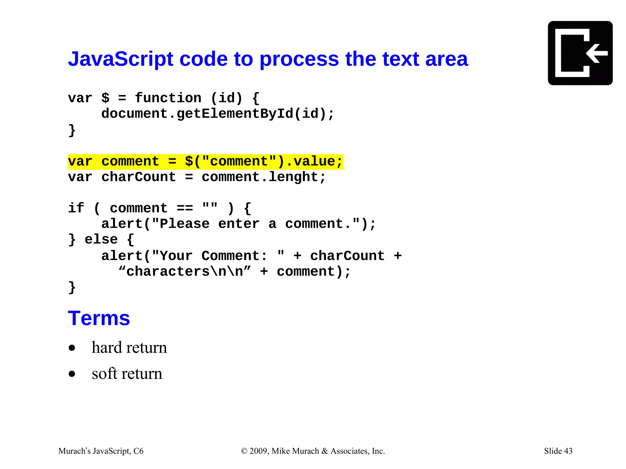 JavaScript code to process the text area
  var $ = function (id) {
      document.getElementById(id);
  }

  var comment = $("comment").value;
  var charCount = comment.lenght;

  if ( comment == "" ) {
      alert("Please enter a comment.");
  } else {
      alert("Your Comment: " + charCount +
        “charactersnn” + comment);
  }

  Terms
  • hard return
  • soft return



Murach’s JavaScript, C6   © 2009, Mike Murach & Associates, Inc.   Slide 43
 