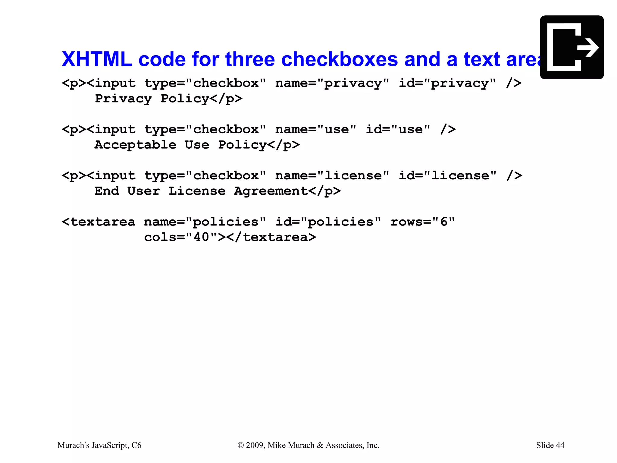 XHTML code for three checkboxes and a text area
 <p><input type="checkbox" name="privacy" id="privacy" />
     Privacy Policy</p>

 <p><input type="checkbox" name="use" id="use" />
     Acceptable Use Policy</p>

 <p><input type="checkbox" name="license" id="license" />
     End User License Agreement</p>

 <textarea name="policies" id="policies" rows="6"
           cols="40"></textarea>




Murach’s JavaScript, C6   © 2009, Mike Murach & Associates, Inc.   Slide 44
 