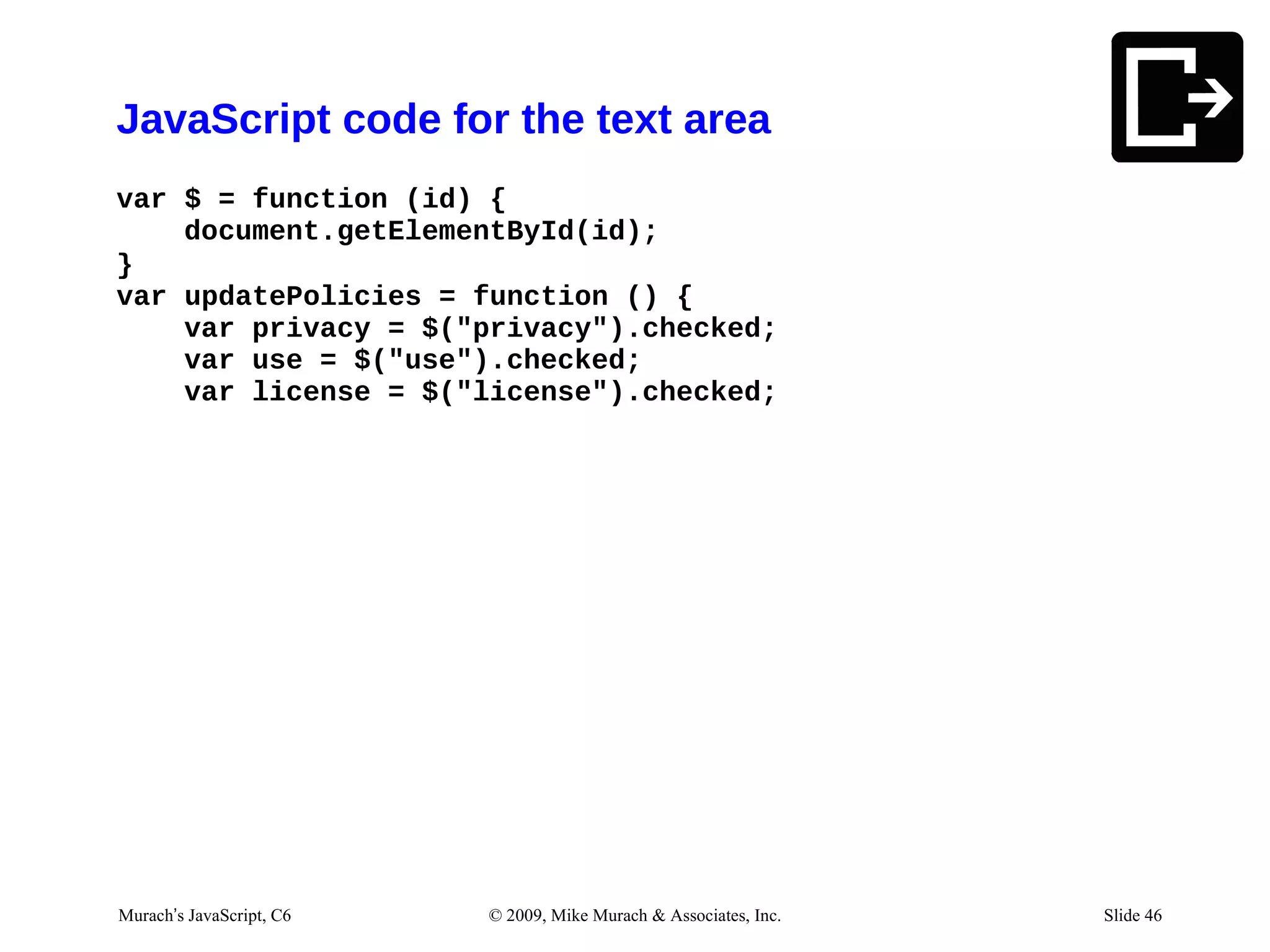 JavaScript code for the text area
var $ = function (id) {
    document.getElementById(id);
}
var updatePolicies = function () {
    var privacy = $("privacy").checked;
    var use = $("use").checked;
    var license = $("license").checked;




Murach’s JavaScript, C6   © 2009, Mike Murach & Associates, Inc.   Slide 46
 