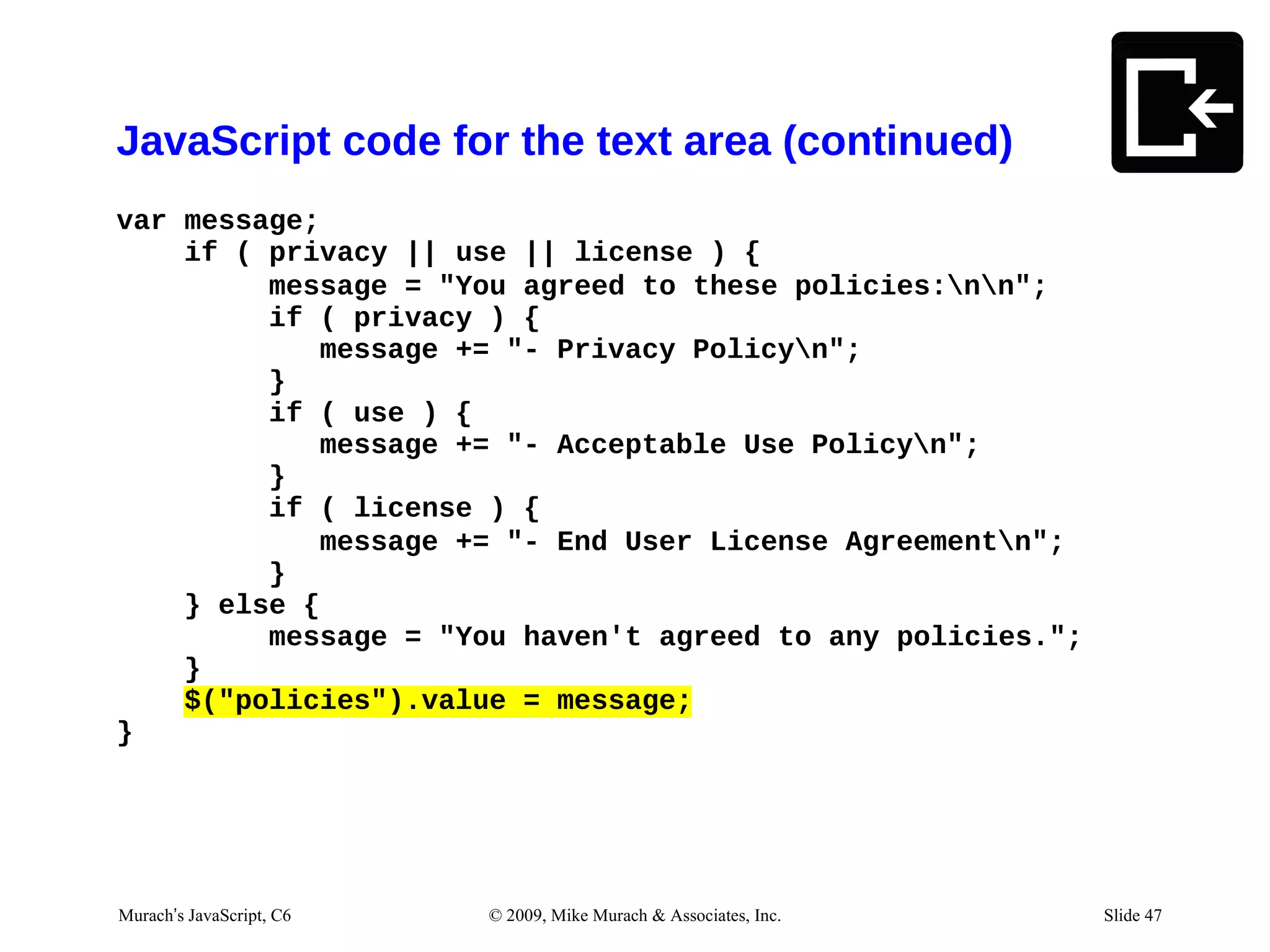 JavaScript code for the text area (continued)
var message;
    if ( privacy || use || license ) {
         message = "You agreed to these policies:nn";
         if ( privacy ) {
            message += "- Privacy Policyn";
         }
         if ( use ) {
            message += "- Acceptable Use Policyn";
         }
         if ( license ) {
            message += "- End User License Agreementn";
         }
    } else {
         message = "You haven't agreed to any policies.";
    }
    $("policies").value = message;
}




03/13/12 JavaScript, C6
Murach’s 7:02 AM          © 2009, Mike Murach & Associates, Inc.   Slide 1 47
                                                                      Slide
 