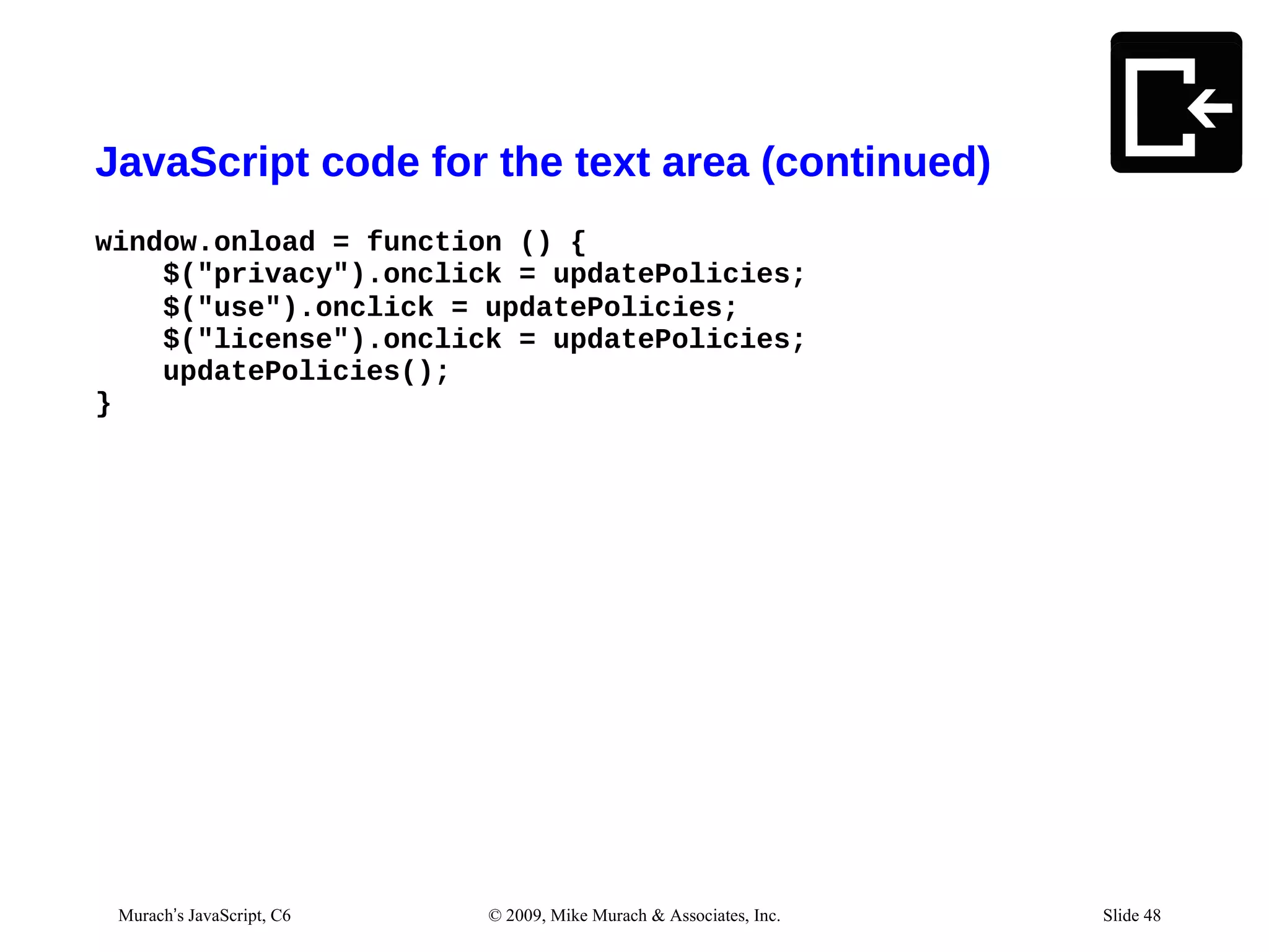 JavaScript code for the text area (continued)
window.onload = function () {
    $("privacy").onclick = updatePolicies;
    $("use").onclick = updatePolicies;
    $("license").onclick = updatePolicies;
    updatePolicies();
}




  Murach’s JavaScript, C6   © 2009, Mike Murach & Associates, Inc.        Slide 48
03/07/12 12:17 PM                                                    Slide 1
 
