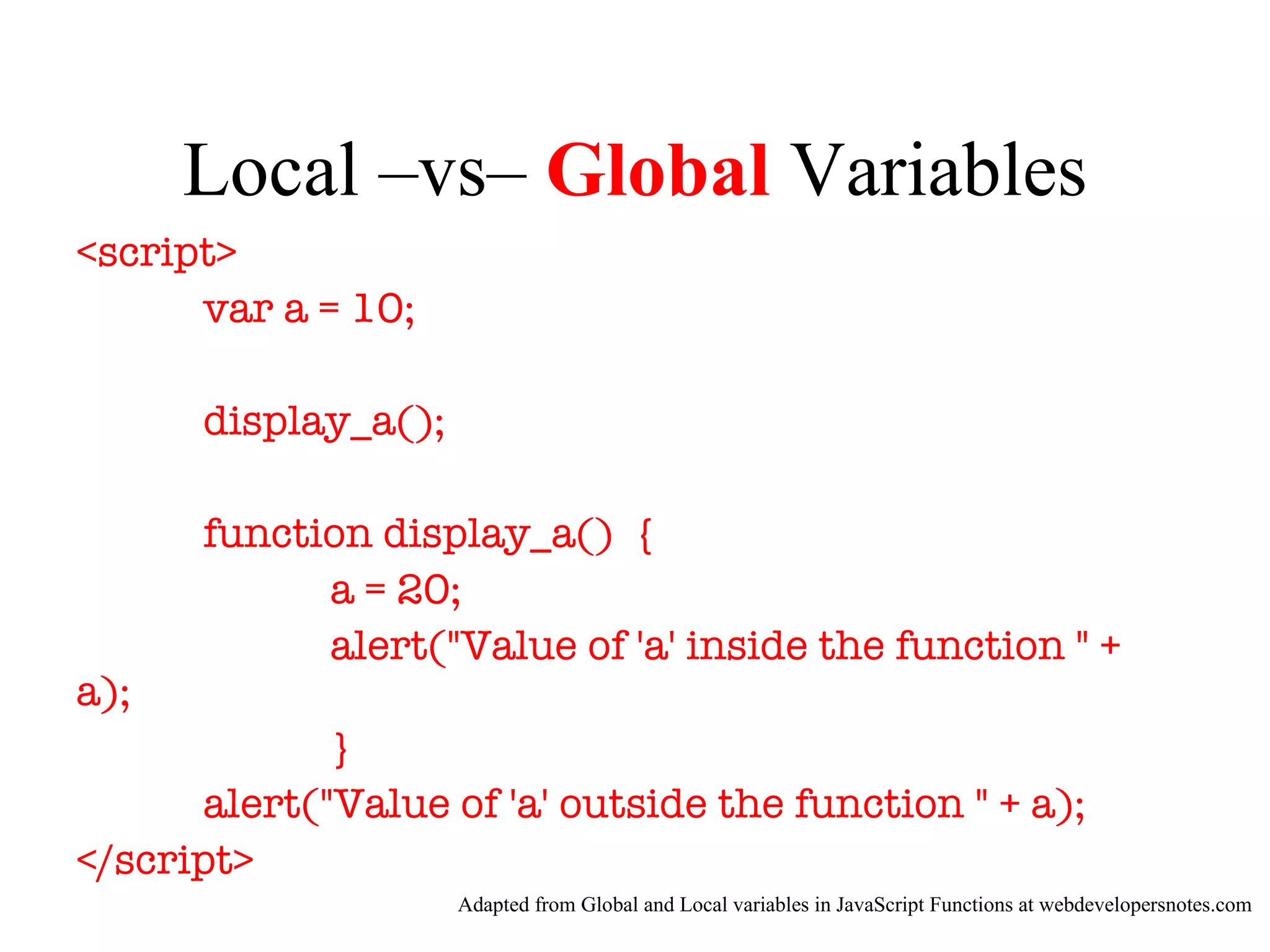 Local –vs– Global Variables
<script>
      var a = 10;

      display_a();

      function display_a() {
            a = 20;
            alert("Value of 'a' inside the function " +
a);
              }
       alert("Value of 'a' outside the function " + a);
</script>
                     Adapted from Global and Local variables in JavaScript Functions at webdevelopersnotes.com
 