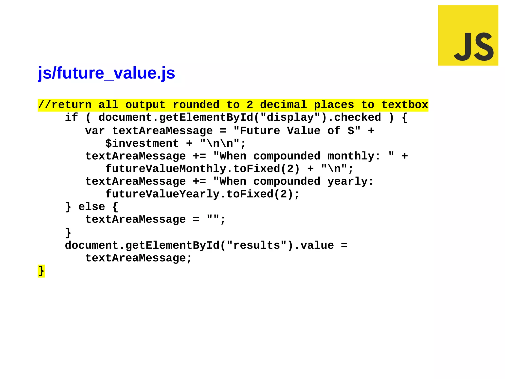 js/future_value.js
//return all output rounded to 2 decimal places to textbox
    if ( document.getElementById("display").checked ) {
       var textAreaMessage = "Future Value of $" +
          $investment + "nn";
       textAreaMessage += "When compounded monthly: " +
          futureValueMonthly.toFixed(2) + "n";
       textAreaMessage += "When compounded yearly:
          futureValueYearly.toFixed(2);
    } else {
       textAreaMessage = "";
    }
    document.getElementById("results").value =
       textAreaMessage;
}
 