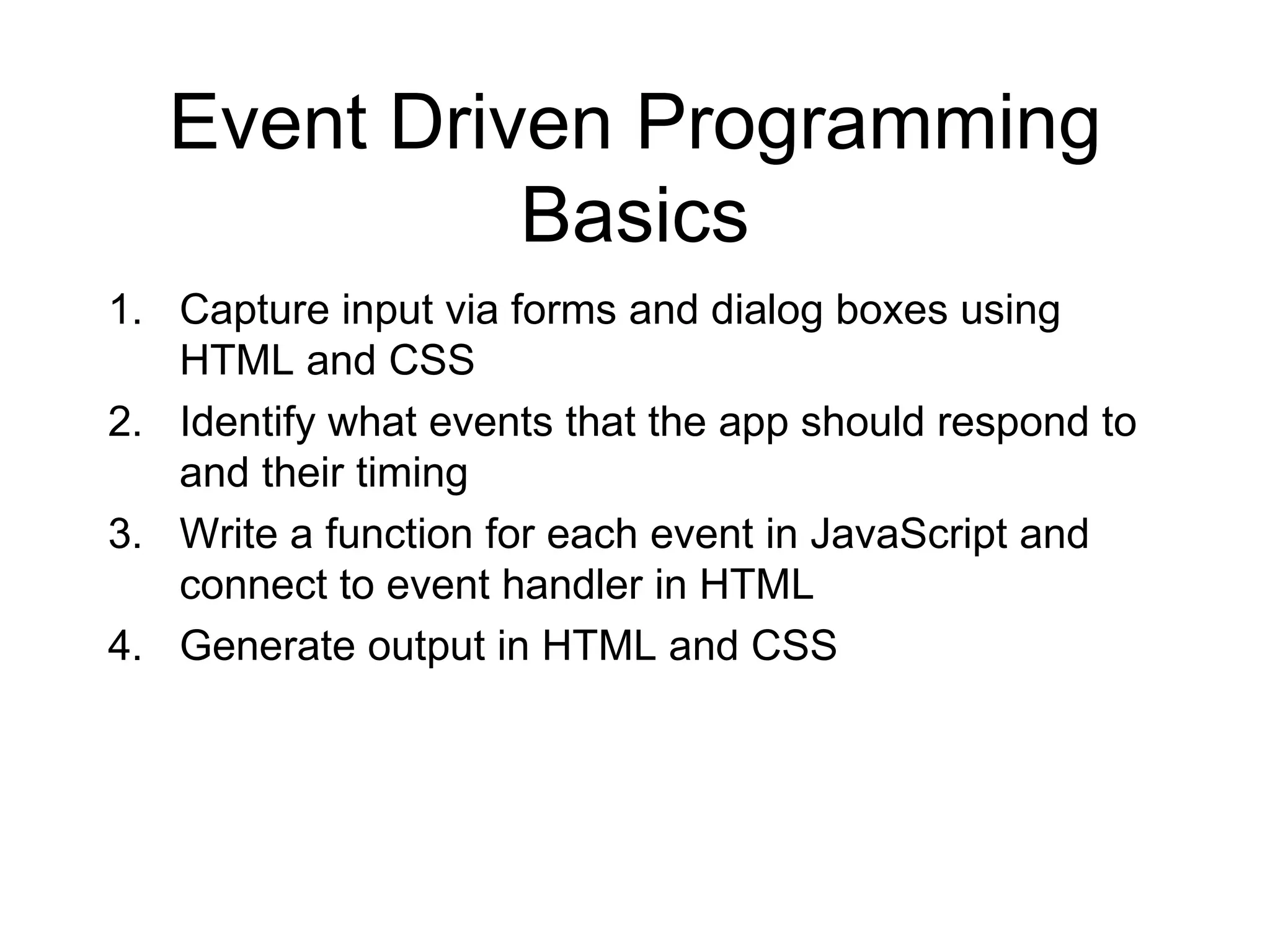 Event Driven Programming
             Basics
1. Capture input via forms and dialog boxes using
   HTML and CSS
2. Identify what events that the app should respond to
   and their timing
3. Write a function for each event in JavaScript and
   connect to event handler in HTML
4. Generate output in HTML and CSS
 