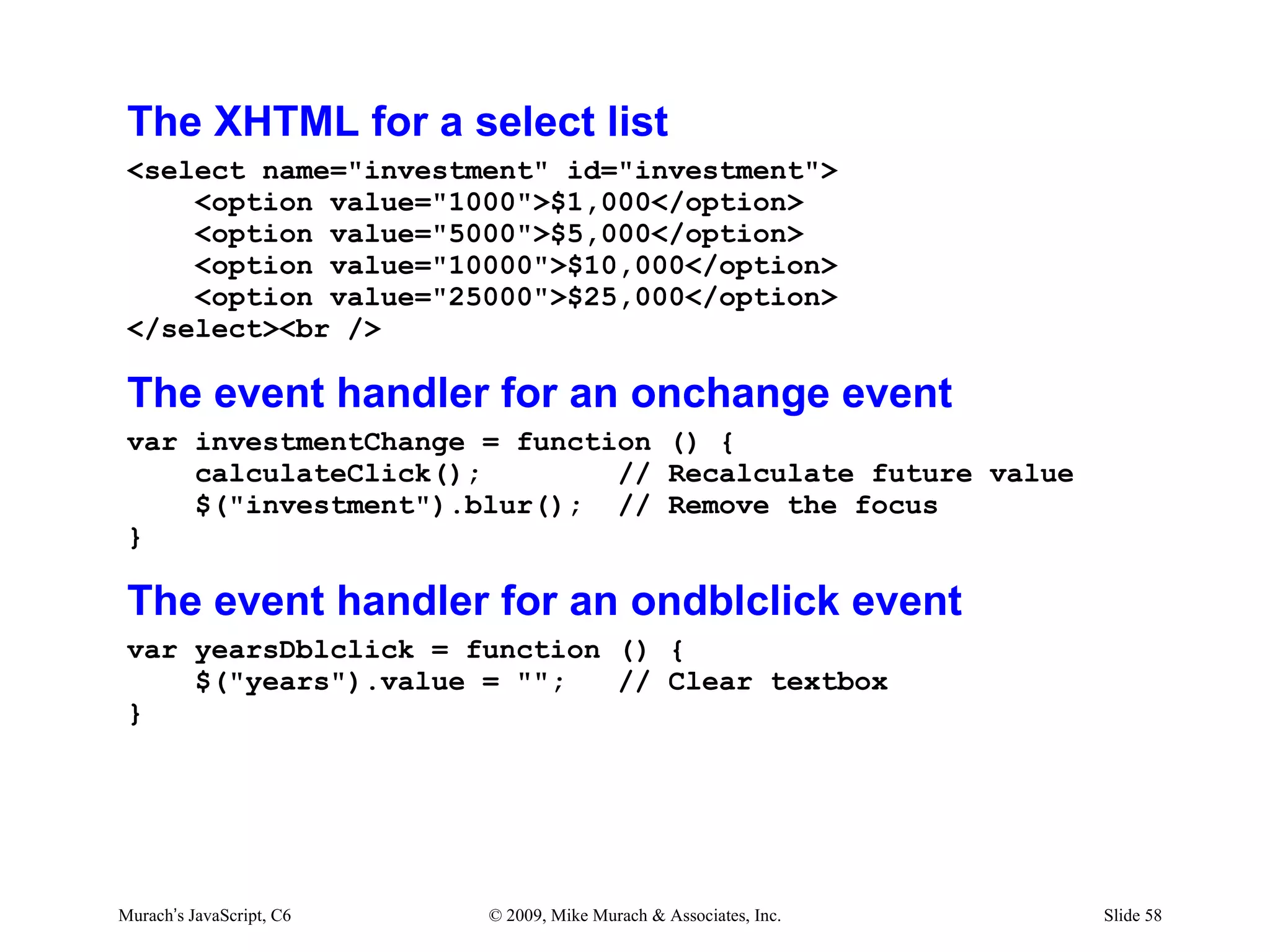 The XHTML for a select list
 <select name="investment" id="investment">
     <option value="1000">$1,000</option>
     <option value="5000">$5,000</option>
     <option value="10000">$10,000</option>
     <option value="25000">$25,000</option>
 </select><br />

 The event handler for an onchange event
 var investmentChange = function () {
     calculateClick();        // Recalculate future value
     $("investment").blur(); // Remove the focus
 }

 The event handler for an ondblclick event
 var yearsDblclick = function () {
     $("years").value = "";   // Clear textbox
 }




Murach’s JavaScript, C6   © 2009, Mike Murach & Associates, Inc.   Slide 58
 