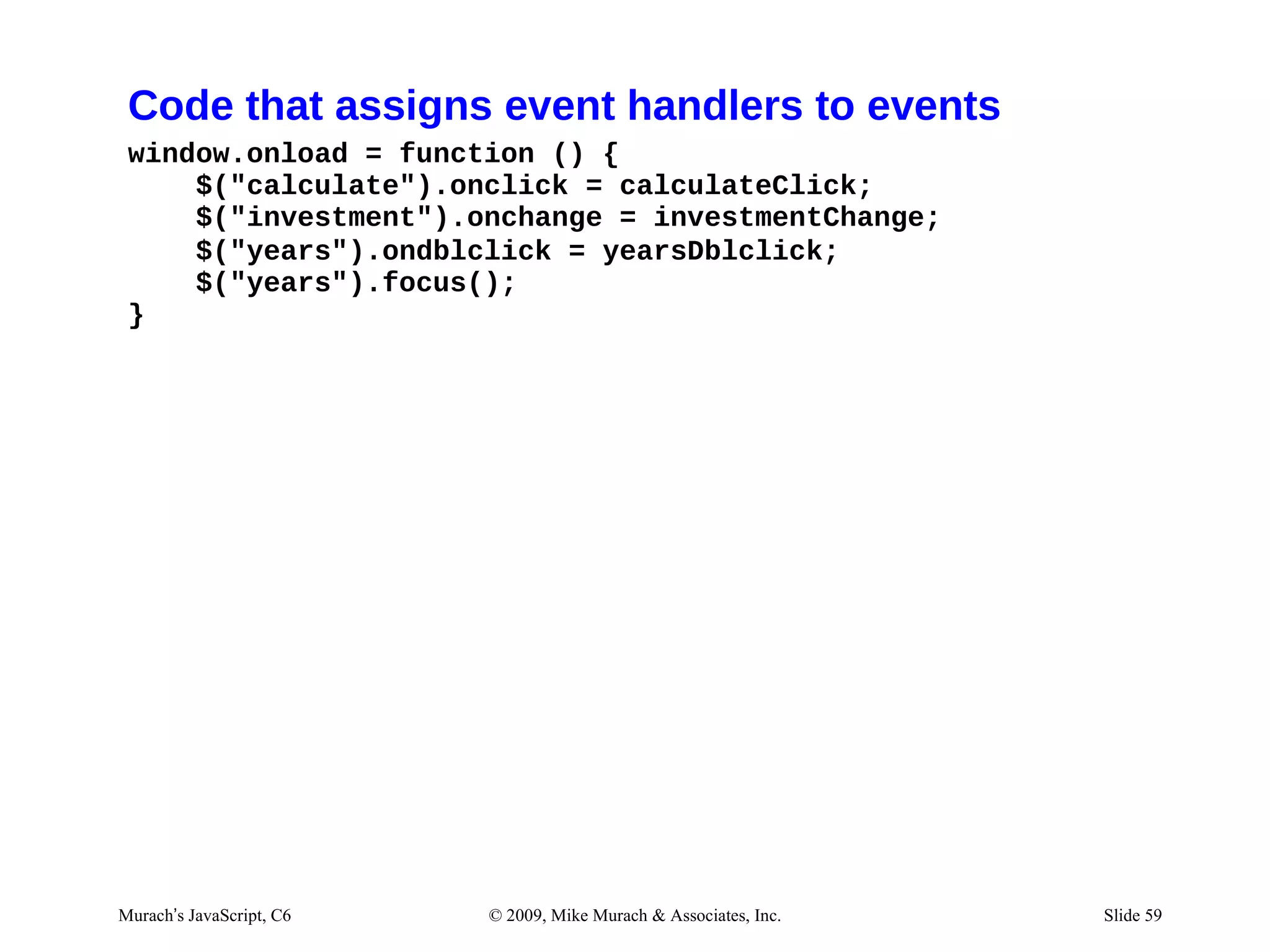 Code that assigns event handlers to events
 window.onload = function () {
     $("calculate").onclick = calculateClick;
     $("investment").onchange = investmentChange;
     $("years").ondblclick = yearsDblclick;
     $("years").focus();
 }




Murach’s JavaScript, C6   © 2009, Mike Murach & Associates, Inc.   Slide 59
 