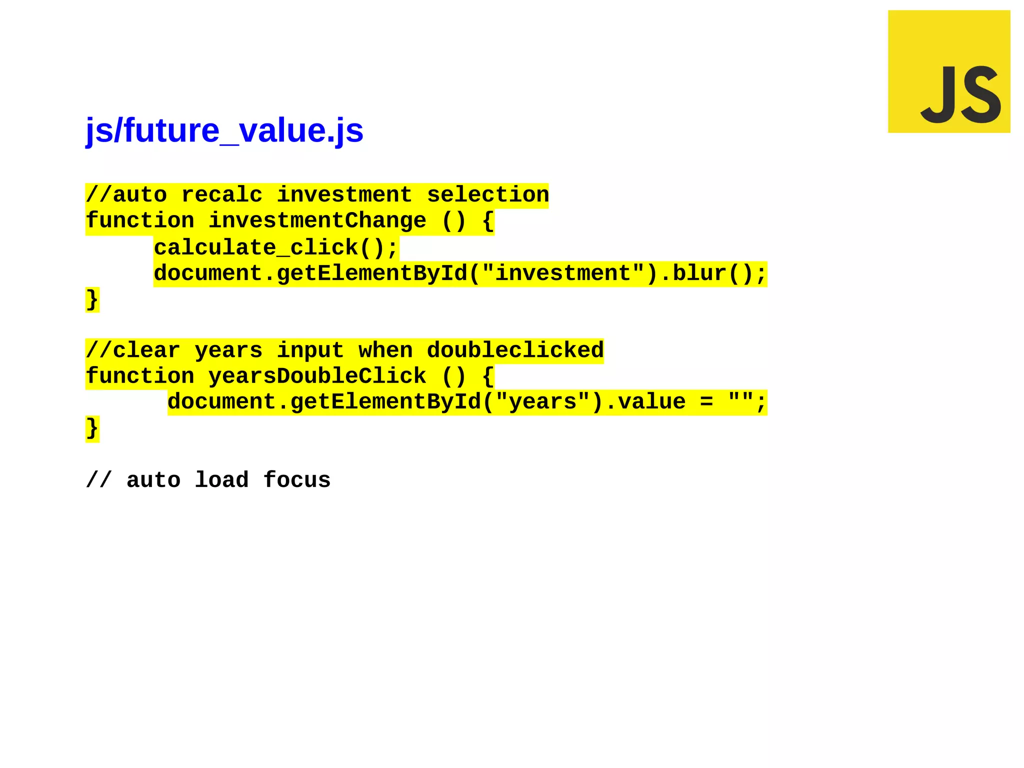 js/future_value.js
//auto recalc investment selection
function investmentChange () {
     calculate_click();
     document.getElementById("investment").blur();
}

//clear years input when doubleclicked
function yearsDoubleClick () {
      document.getElementById("years").value = "";
}

// auto load focus




02/28/12 7:08 AM                                     Slide 1
 