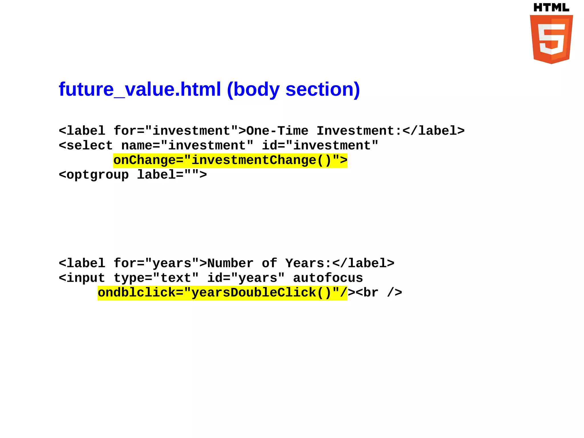 future_value.html (body section)
<label for="investment">One-Time Investment:</label>
<select name="investment" id="investment"
       onChange="investmentChange()">
<optgroup label="">




<label for="years">Number of Years:</label>
<input type="text" id="years" autofocus
     ondblclick="yearsDoubleClick()"/><br />
 