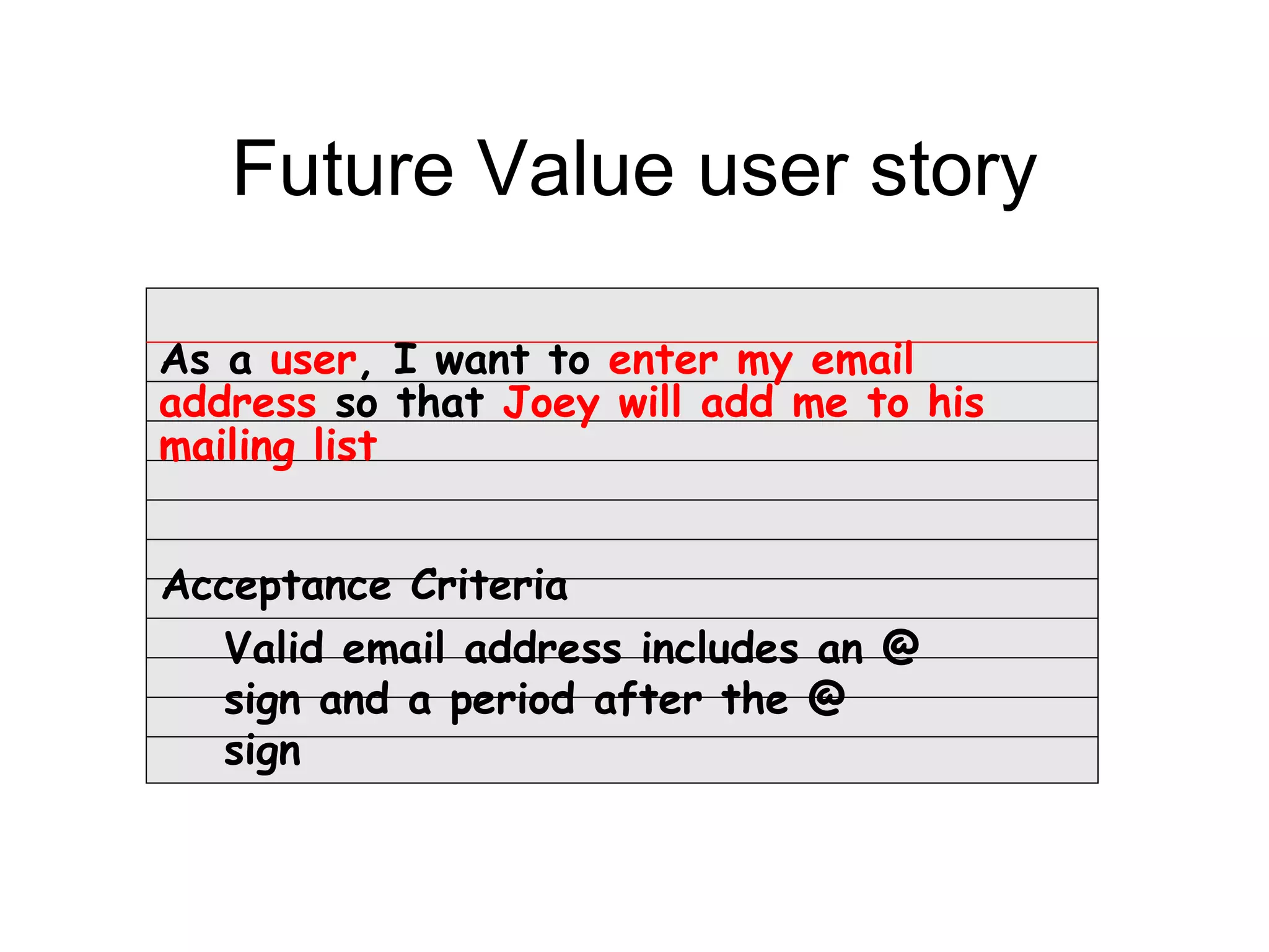 Future Value user story

As a user, I want to enter my email
address so that Joey will add me to his
mailing list


Acceptance Criteria
  Valid email address includes an @
  sign and a period after the @
  sign
 