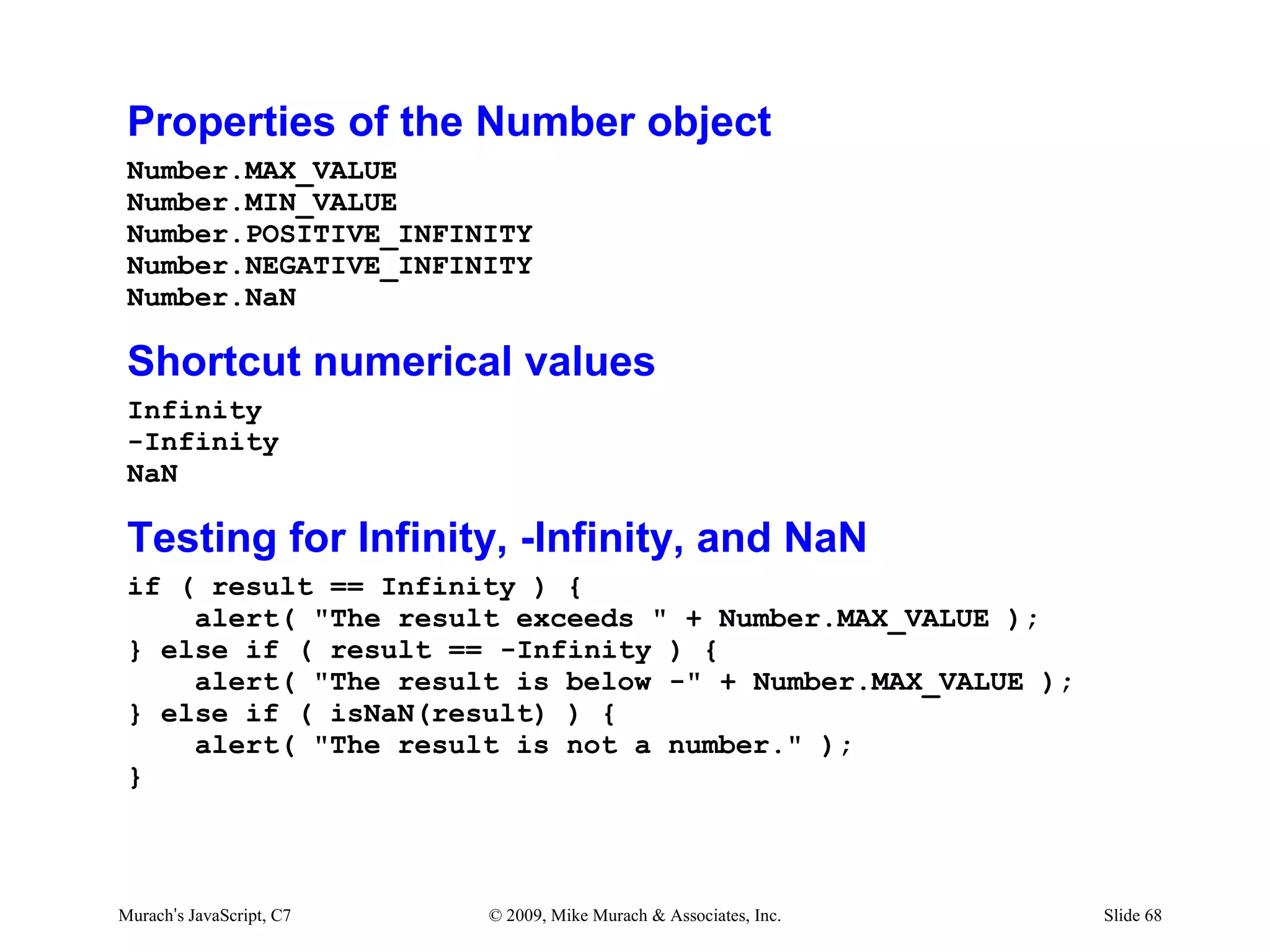 Properties of the Number object
 Number.MAX_VALUE
 Number.MIN_VALUE
 Number.POSITIVE_INFINITY
 Number.NEGATIVE_INFINITY
 Number.NaN

 Shortcut numerical values
 Infinity
 -Infinity
 NaN

 Testing for Infinity, -Infinity, and NaN
 if ( result == Infinity ) {
     alert( "The result exceeds " + Number.MAX_VALUE );
 } else if ( result == -Infinity ) {
     alert( "The result is below -" + Number.MAX_VALUE );
 } else if ( isNaN(result) ) {
     alert( "The result is not a number." );
 }



Murach’s JavaScript, C7   © 2009, Mike Murach & Associates, Inc.   Slide 68
 