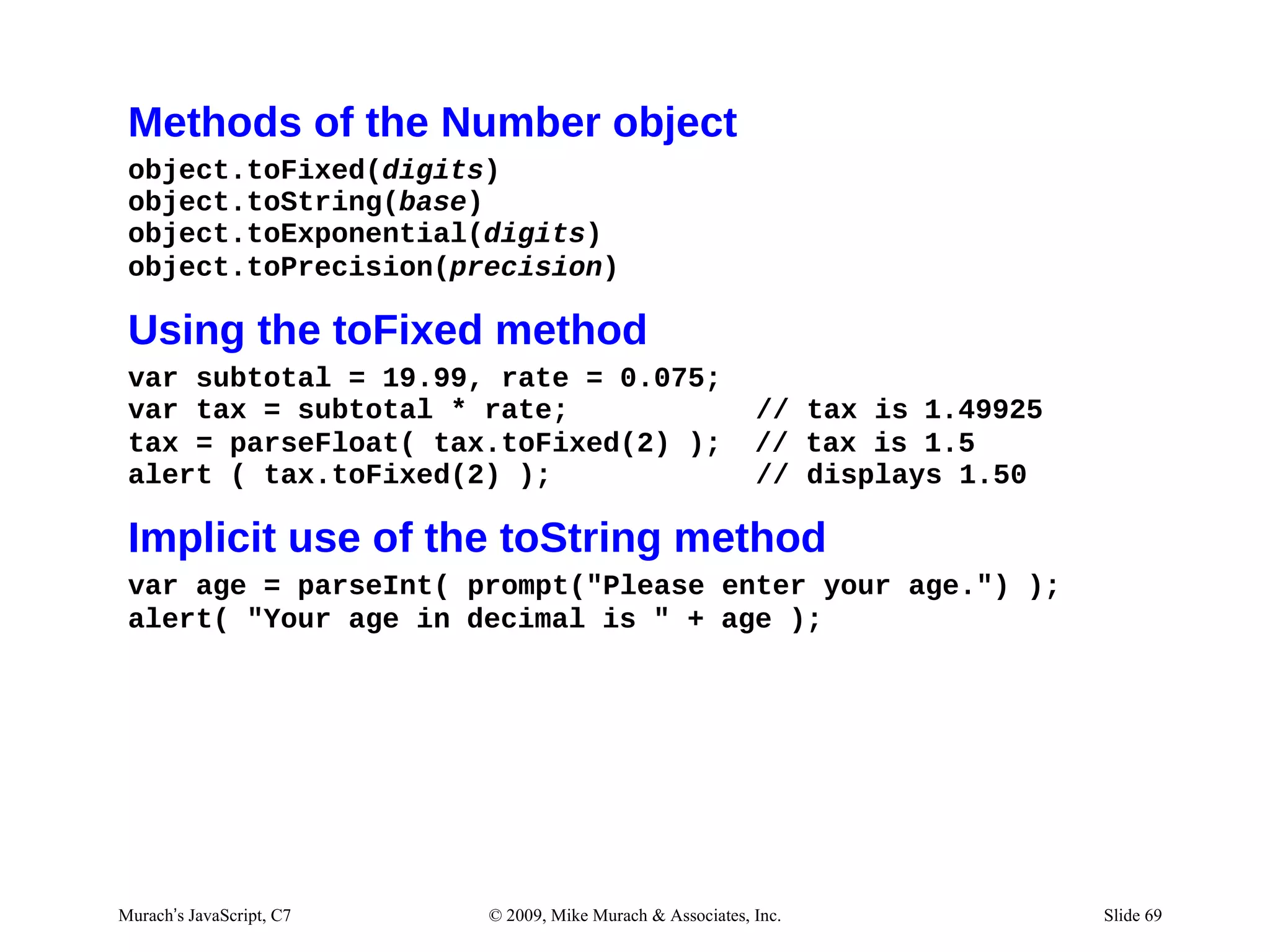 Methods of the Number object
 object.toFixed(digits)
 object.toString(base)
 object.toExponential(digits)
 object.toPrecision(precision)

 Using the toFixed method
 var subtotal = 19.99, rate = 0.075;
 var tax = subtotal * rate;                                 // tax is 1.49925
 tax = parseFloat( tax.toFixed(2) );                        // tax is 1.5
 alert ( tax.toFixed(2) );                                  // displays 1.50

 Implicit use of the toString method
 var age = parseInt( prompt("Please enter your age.") );
 alert( "Your age in decimal is " + age );




Murach’s JavaScript, C7   © 2009, Mike Murach & Associates, Inc.                Slide 69
 