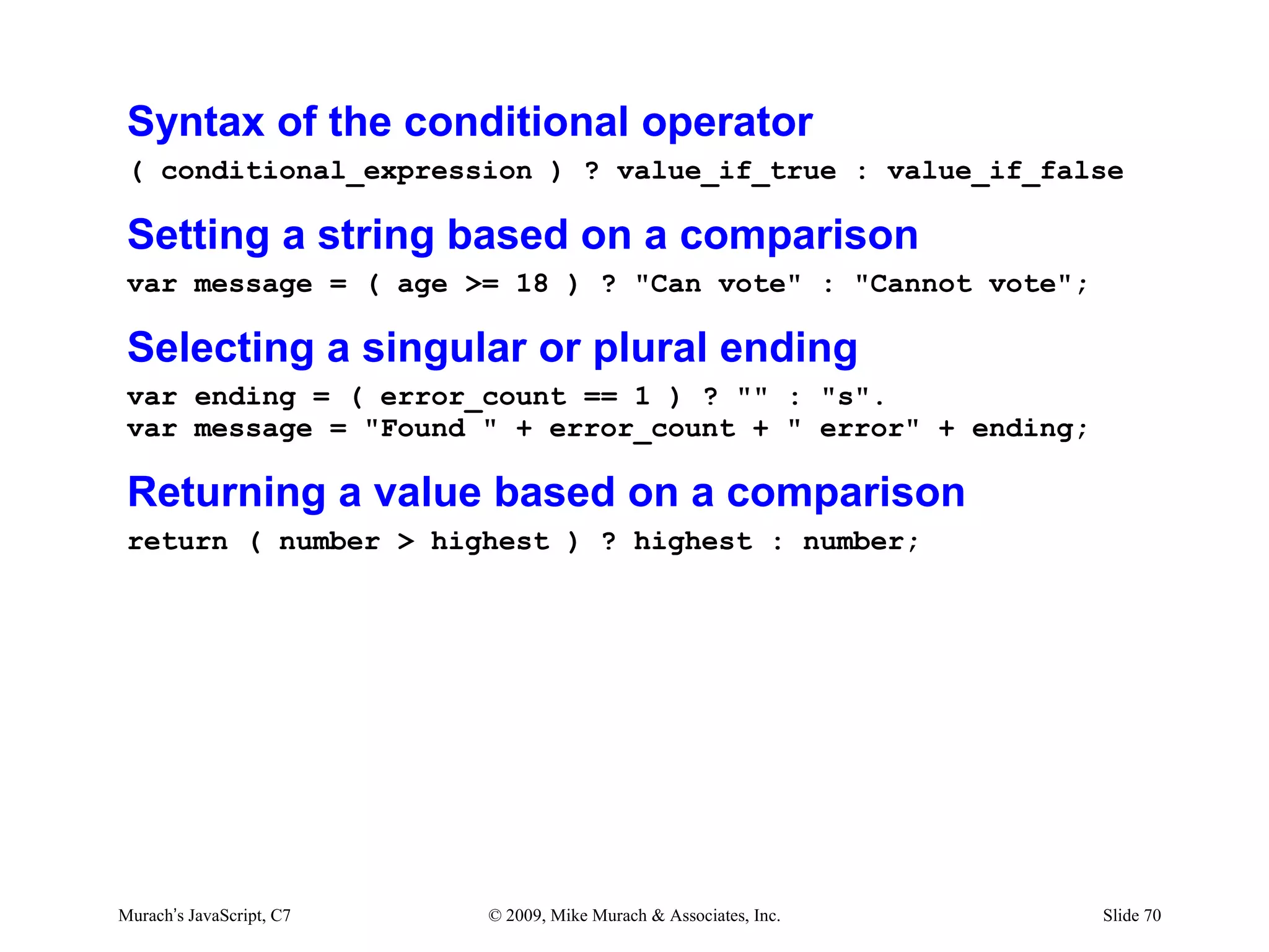 Syntax of the conditional operator
 ( conditional_expression ) ? value_if_true : value_if_false

 Setting a string based on a comparison
 var message = ( age >= 18 ) ? "Can vote" : "Cannot vote";

 Selecting a singular or plural ending
 var ending = ( error_count == 1 ) ? "" : "s".
 var message = "Found " + error_count + " error" + ending;

 Returning a value based on a comparison
 return ( number > highest ) ? highest : number;




Murach’s JavaScript, C7   © 2009, Mike Murach & Associates, Inc.   Slide 70
 