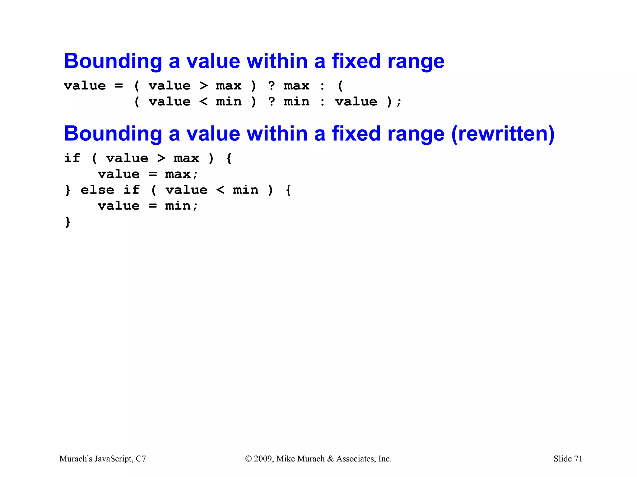 Bounding a value within a fixed range
 value = ( value > max ) ? max : (
         ( value < min ) ? min : value );

 Bounding a value within a fixed range (rewritten)
 if ( value > max ) {
     value = max;
 } else if ( value < min ) {
     value = min;
 }




Murach’s JavaScript, C7   © 2009, Mike Murach & Associates, Inc.   Slide 71
 