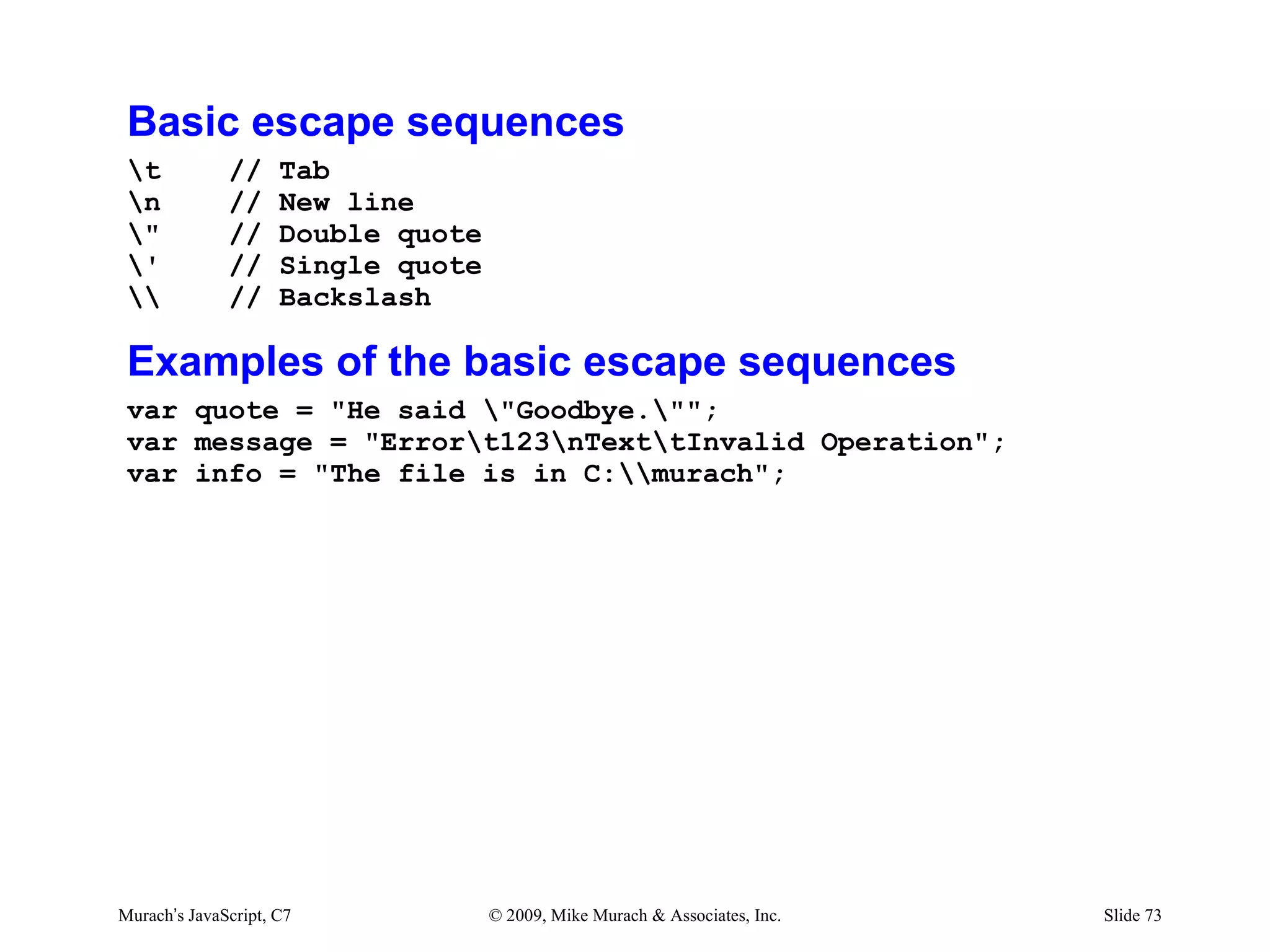 Basic escape sequences
 t           //     Tab
 n           //     New line
 "           //     Double quote
 '           //     Single quote
            //     Backslash

 Examples of the basic escape sequences
 var quote = "He said "Goodbye."";
 var message = "Errort123nTexttInvalid Operation";
 var info = "The file is in C:murach";




Murach’s JavaScript, C7             © 2009, Mike Murach & Associates, Inc.   Slide 73
 