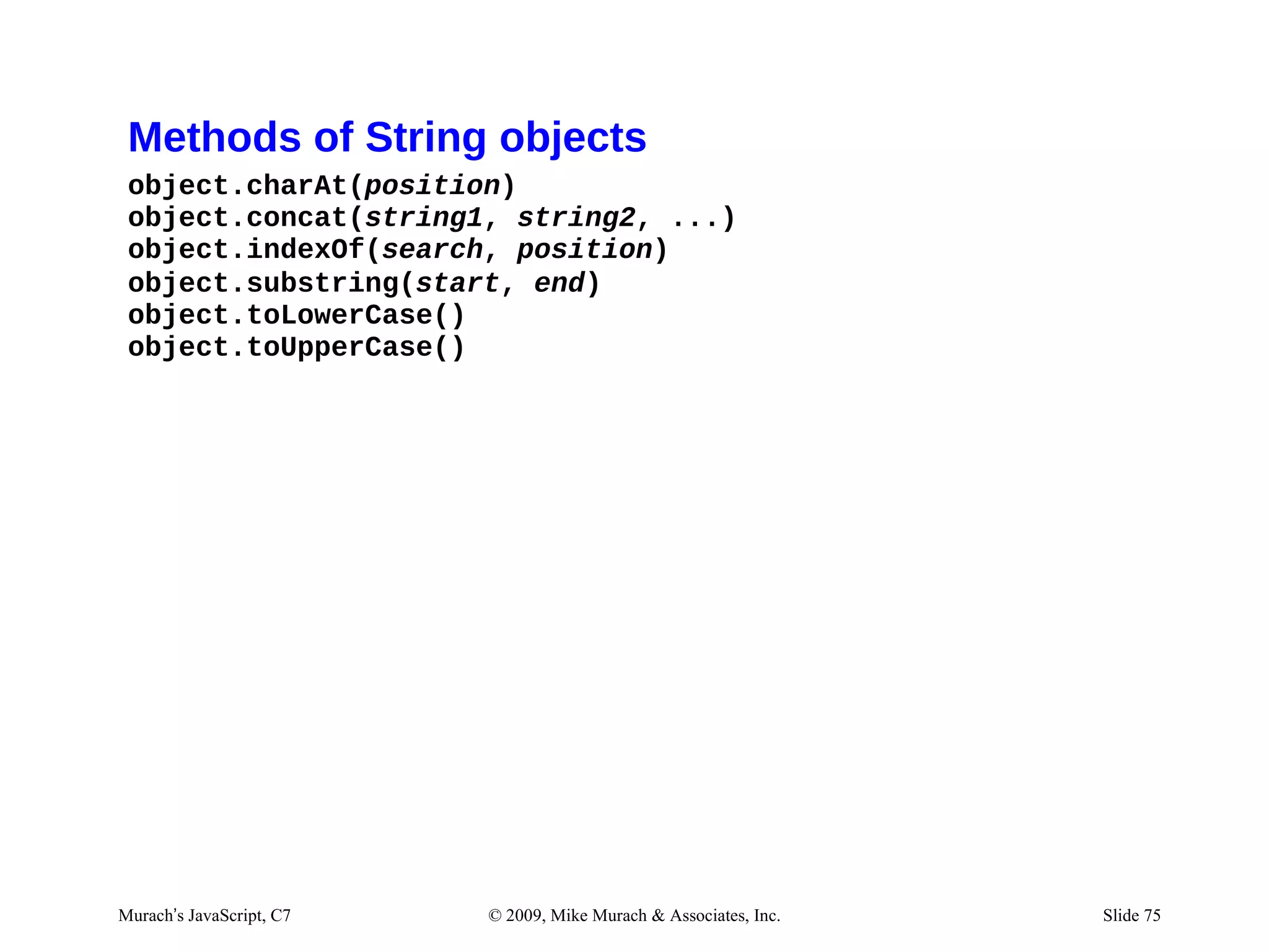 Methods of String objects
 object.charAt(position)
 object.concat(string1, string2, ...)
 object.indexOf(search, position)
 object.substring(start, end)
 object.toLowerCase()
 object.toUpperCase()




Murach’s JavaScript, C7   © 2009, Mike Murach & Associates, Inc.   Slide 75
 