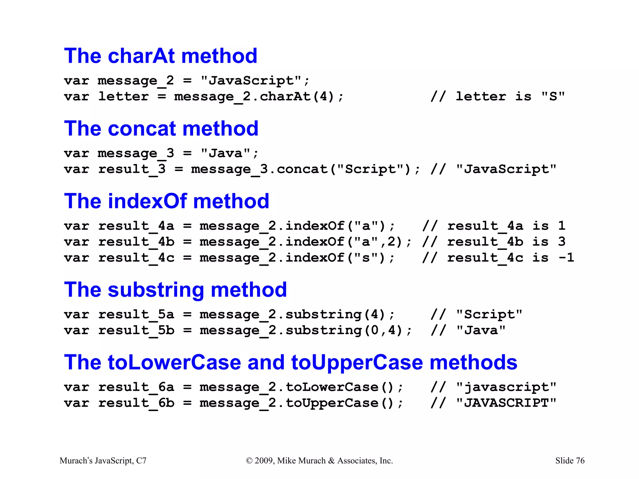 The charAt method
 var message_2 = "JavaScript";
 var letter = message_2.charAt(4);                                 // letter is "S"

 The concat method
 var message_3 = "Java";
 var result_3 = message_3.concat("Script"); // "JavaScript"

 The indexOf method
 var result_4a = message_2.indexOf("a");   // result_4a is 1
 var result_4b = message_2.indexOf("a",2); // result_4b is 3
 var result_4c = message_2.indexOf("s");   // result_4c is -1

 The substring method
 var result_5a = message_2.substring(4);                           // "Script"
 var result_5b = message_2.substring(0,4);                         // "Java"

 The toLowerCase and toUpperCase methods
 var result_6a = message_2.toLowerCase();                          // "javascript"
 var result_6b = message_2.toUpperCase();                          // "JAVASCRIPT"



Murach’s JavaScript, C7   © 2009, Mike Murach & Associates, Inc.                 Slide 76
 