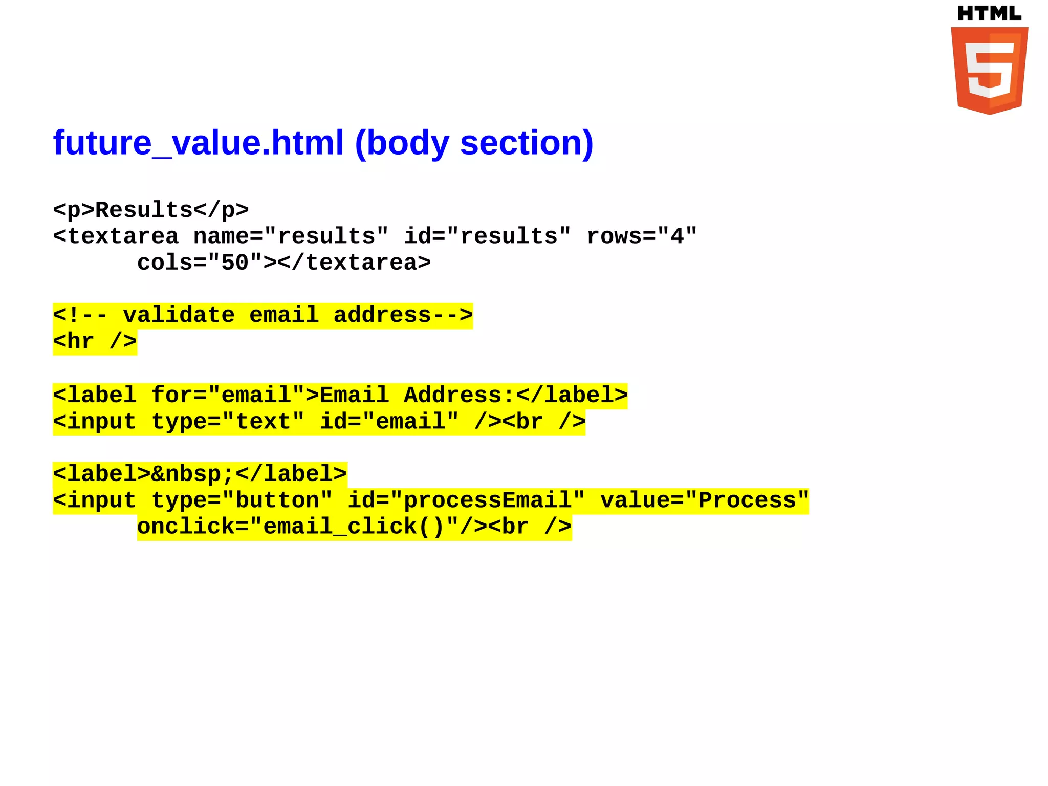 future_value.html (body section)
<p>Results</p>
<textarea name="results" id="results" rows="4"
      cols="50"></textarea>

<!-- validate email address-->
<hr />

<label for="email">Email Address:</label>
<input type="text" id="email" /><br />

<label>&nbsp;</label>
<input type="button" id="processEmail" value="Process"
      onclick="email_click()"/><br />
 