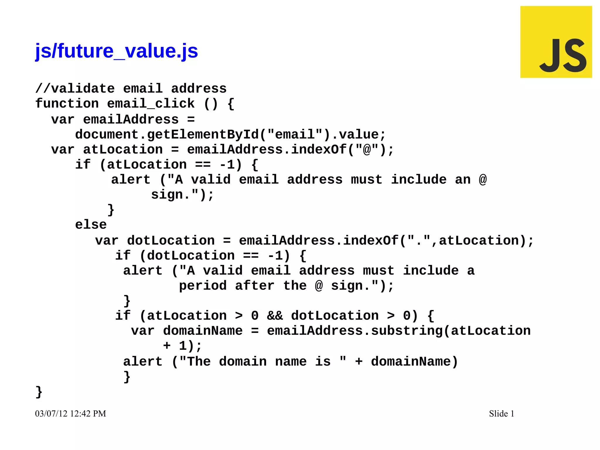 js/future_value.js
//validate email address
function email_click () {
  var emailAddress =
     document.getElementById("email").value;
  var atLocation = emailAddress.indexOf("@");
     if (atLocation == -1) {
          alert ("A valid email address must include an @
               sign.");
         }
     else
        var dotLocation = emailAddress.indexOf(".",atLocation);
           if (dotLocation == -1) {
            alert ("A valid email address must include a
                   period after the @ sign.");
            }
           if (atLocation > 0 && dotLocation > 0) {
             var domainName = emailAddress.substring(atLocation
                 + 1);
            alert ("The domain name is " + domainName)
            }
}
03/07/12 12:42 PM                                        Slide 1
 
