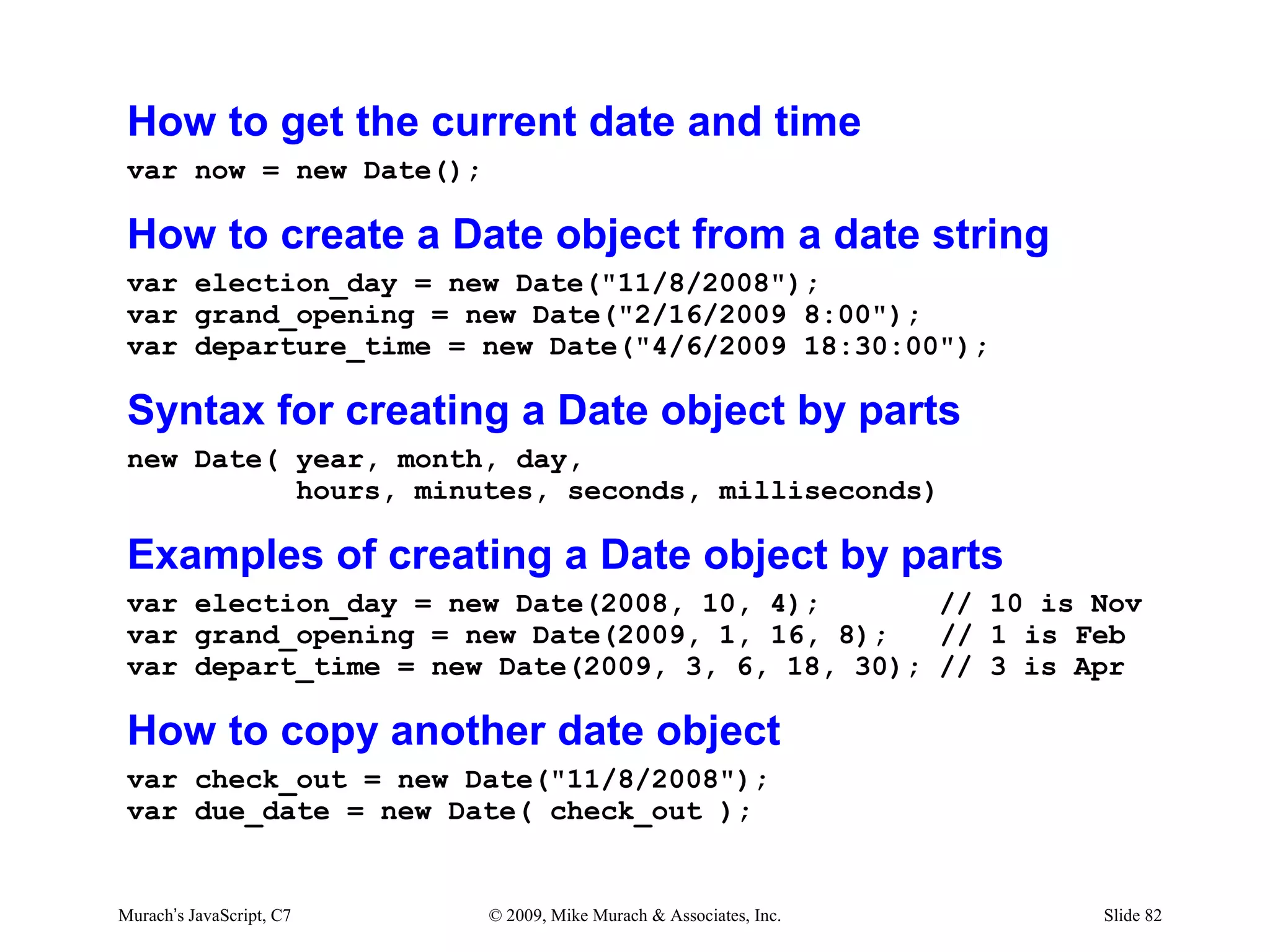 How to get the current date and time
 var now = new Date();

 How to create a Date object from a date string
 var election_day = new Date("11/8/2008");
 var grand_opening = new Date("2/16/2009 8:00");
 var departure_time = new Date("4/6/2009 18:30:00");

 Syntax for creating a Date object by parts
 new Date( year, month, day,
           hours, minutes, seconds, milliseconds)

 Examples of creating a Date object by parts
 var election_day = new Date(2008, 10, 4);       // 10 is Nov
 var grand_opening = new Date(2009, 1, 16, 8);   // 1 is Feb
 var depart_time = new Date(2009, 3, 6, 18, 30); // 3 is Apr

 How to copy another date object
 var check_out = new Date("11/8/2008");
 var due_date = new Date( check_out );


Murach’s JavaScript, C7   © 2009, Mike Murach & Associates, Inc.   Slide 82
 