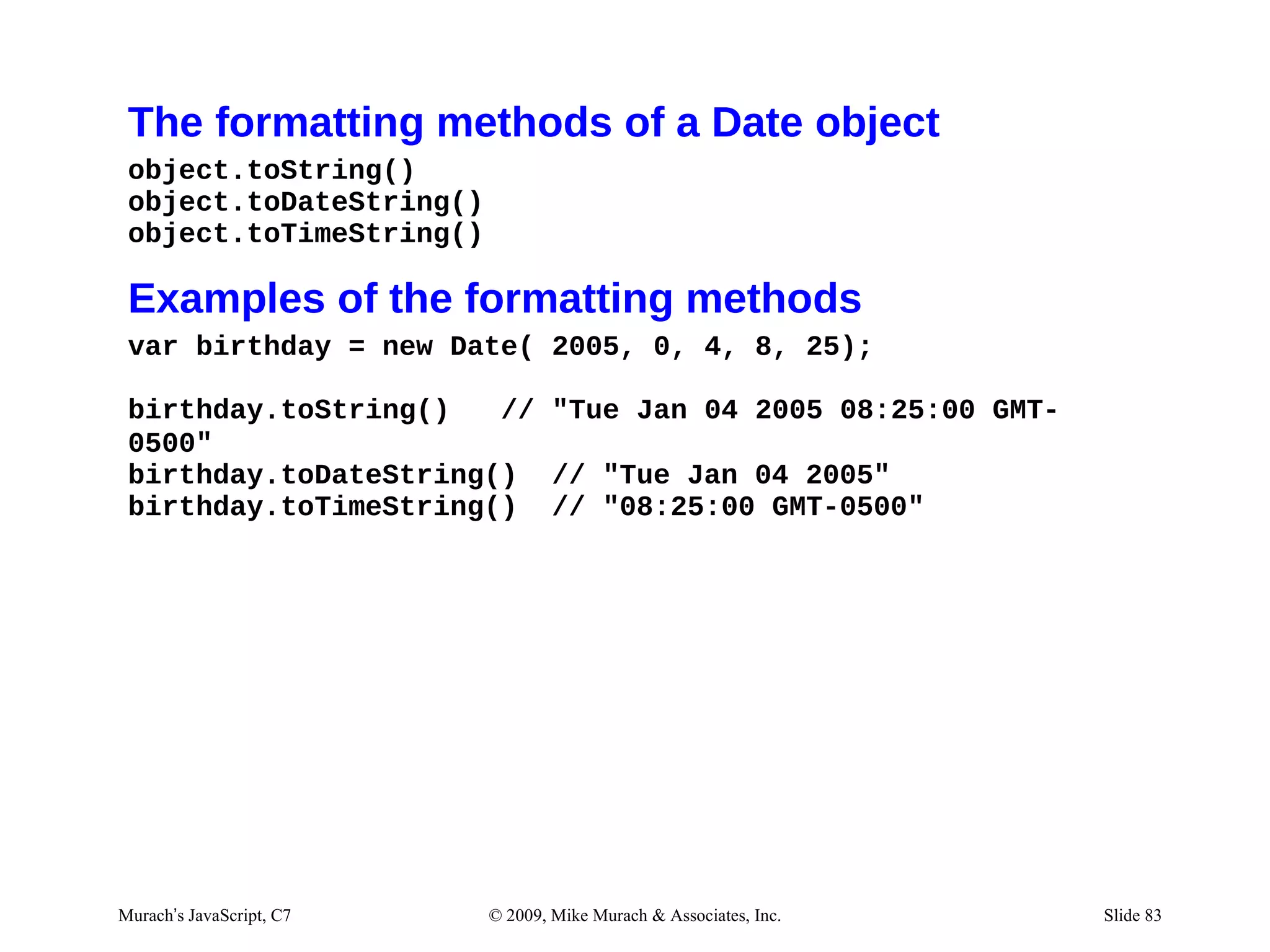 The formatting methods of a Date object
 object.toString()
 object.toDateString()
 object.toTimeString()

 Examples of the formatting methods
 var birthday = new Date( 2005, 0, 4, 8, 25);

 birthday.toString()   // "Tue Jan 04 2005 08:25:00 GMT-
 0500"
 birthday.toDateString() // "Tue Jan 04 2005"
 birthday.toTimeString() // "08:25:00 GMT-0500"




Murach’s JavaScript, C7   © 2009, Mike Murach & Associates, Inc.   Slide 83
 