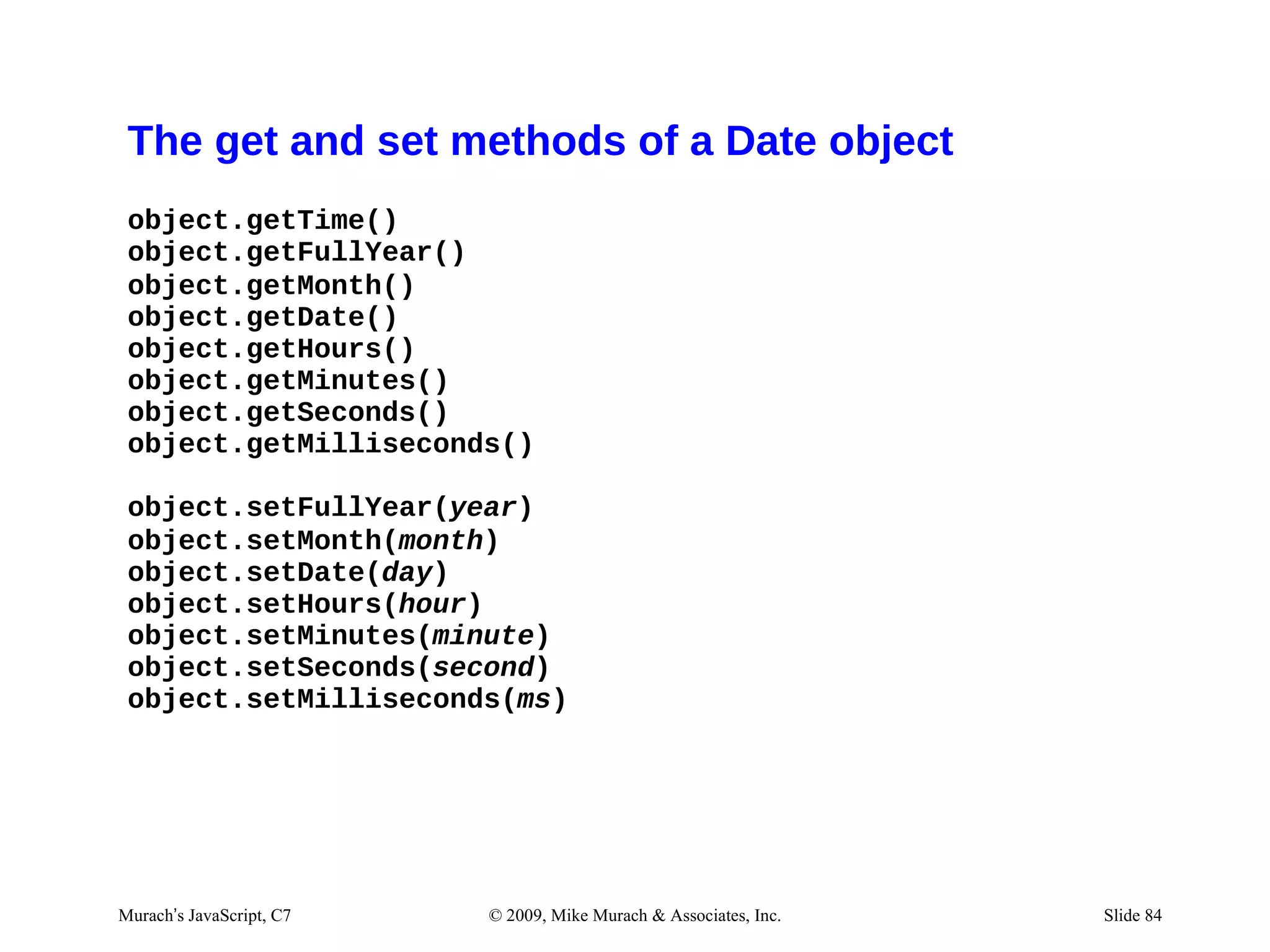 The get and set methods of a Date object
 object.getTime()
 object.getFullYear()
 object.getMonth()
 object.getDate()
 object.getHours()
 object.getMinutes()
 object.getSeconds()
 object.getMilliseconds()

 object.setFullYear(year)
 object.setMonth(month)
 object.setDate(day)
 object.setHours(hour)
 object.setMinutes(minute)
 object.setSeconds(second)
 object.setMilliseconds(ms)




Murach’s JavaScript, C7   © 2009, Mike Murach & Associates, Inc.   Slide 84
 