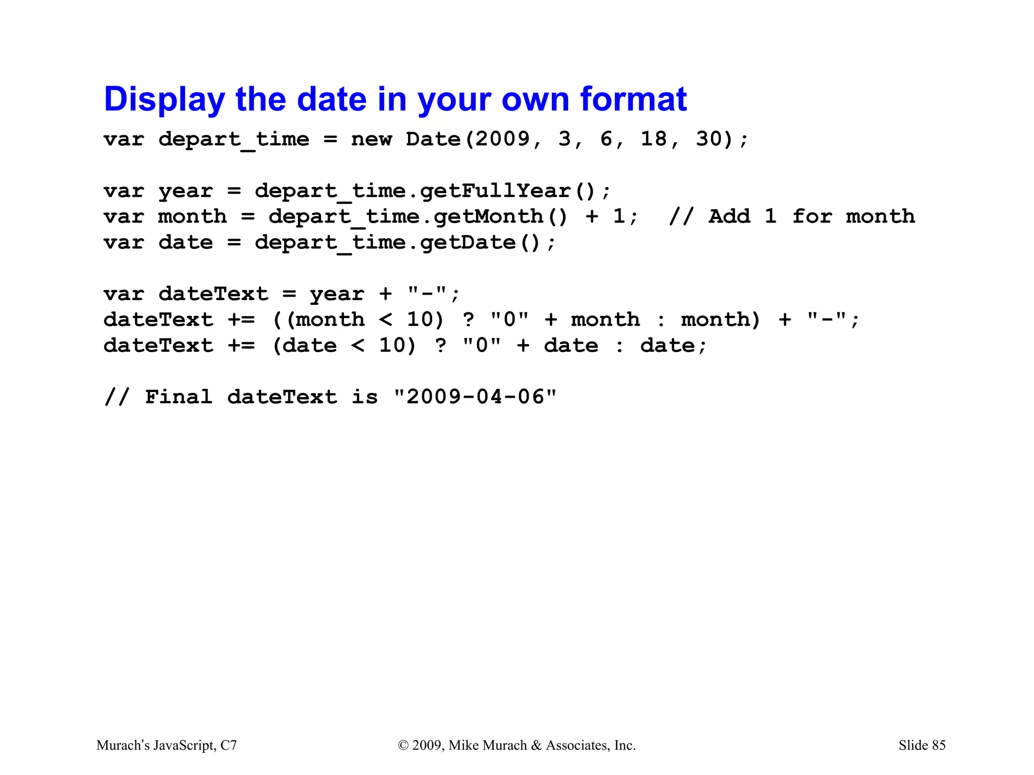 Display the date in your own format
 var depart_time = new Date(2009, 3, 6, 18, 30);

 var year = depart_time.getFullYear();
 var month = depart_time.getMonth() + 1;                           // Add 1 for month
 var date = depart_time.getDate();

 var dateText = year + "-";
 dateText += ((month < 10) ? "0" + month : month) + "-";
 dateText += (date < 10) ? "0" + date : date;

 // Final dateText is "2009-04-06"




Murach’s JavaScript, C7   © 2009, Mike Murach & Associates, Inc.                   Slide 85
 