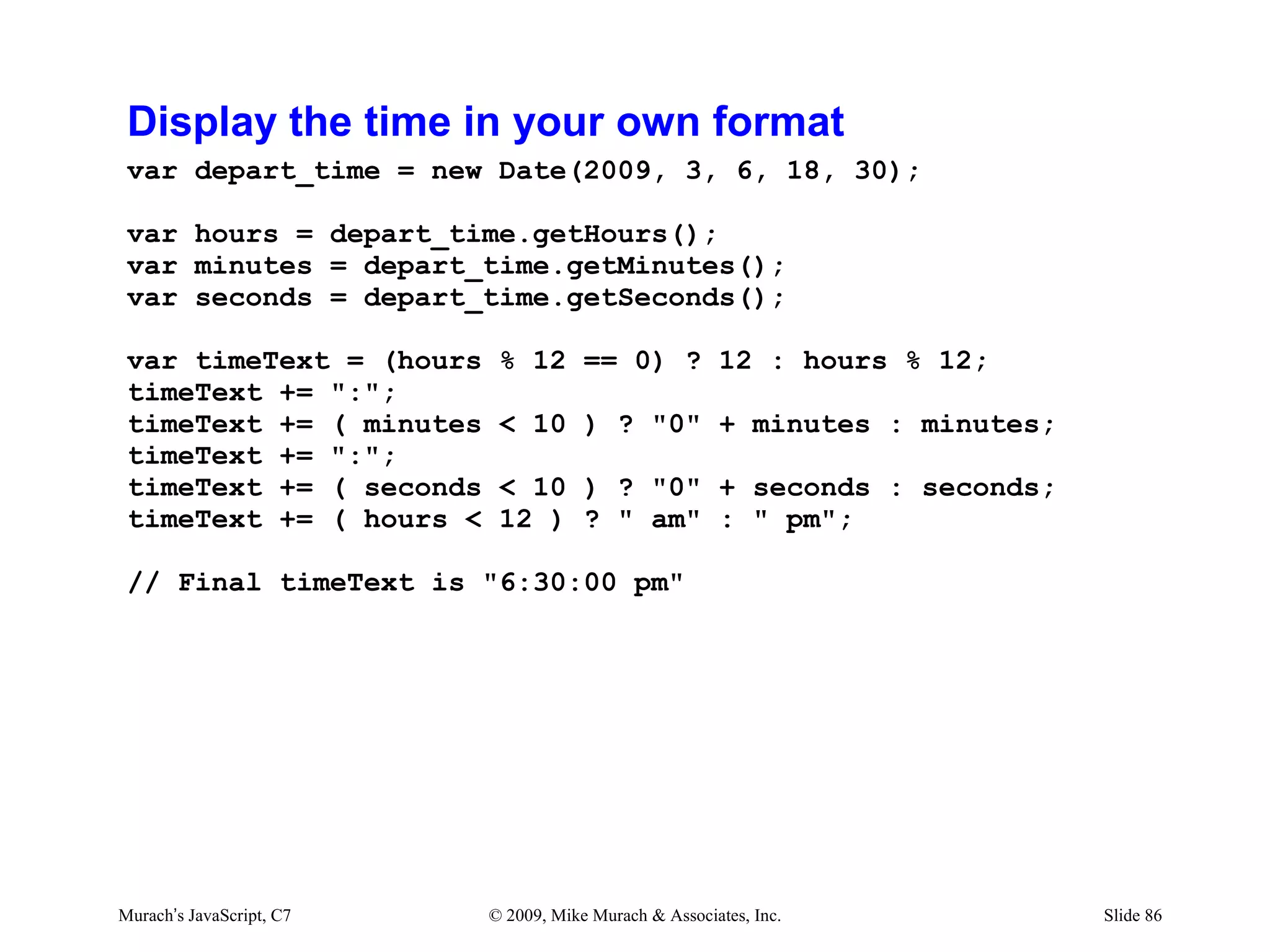 Display the time in your own format
 var depart_time = new Date(2009, 3, 6, 18, 30);

 var hours = depart_time.getHours();
 var minutes = depart_time.getMinutes();
 var seconds = depart_time.getSeconds();

 var timeText = (hours     % 12 == 0) ? 12 : hours % 12;
 timeText += ":";
 timeText += ( minutes     < 10 ) ? "0" + minutes : minutes;
 timeText += ":";
 timeText += ( seconds     < 10 ) ? "0" + seconds : seconds;
 timeText += ( hours <     12 ) ? " am" : " pm";

 // Final timeText is "6:30:00 pm"




Murach’s JavaScript, C7   © 2009, Mike Murach & Associates, Inc.   Slide 86
 
