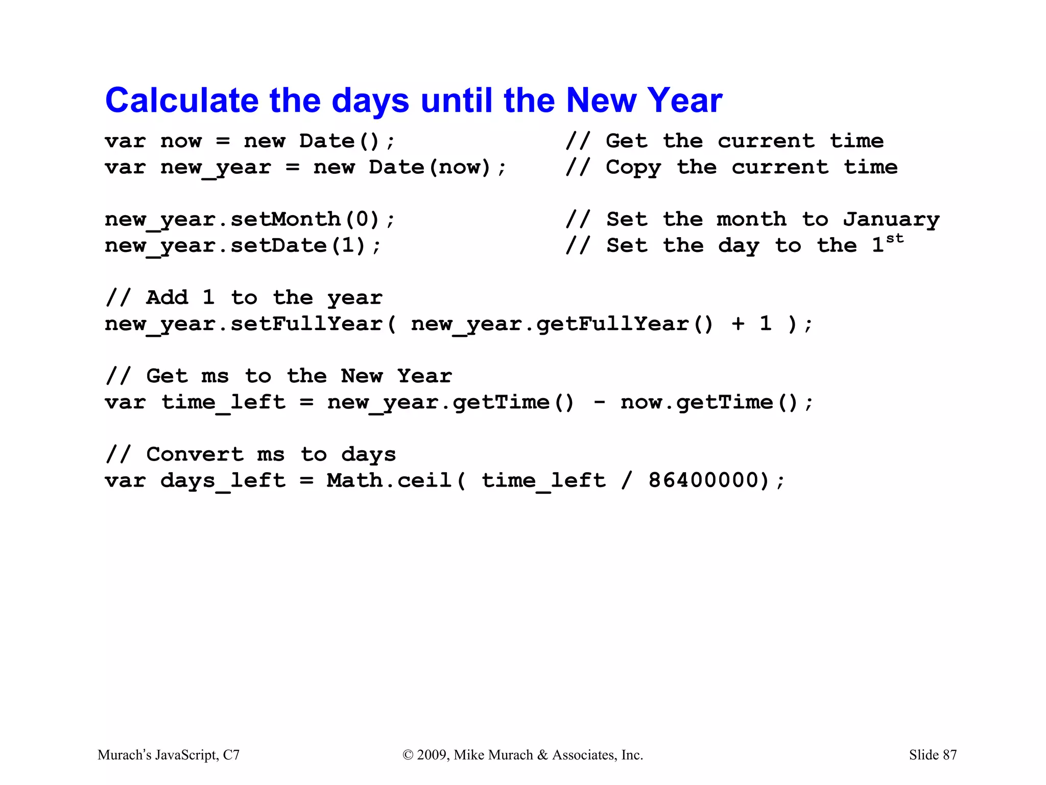 Calculate the days until the New Year
 var now = new Date();                             // Get the current time
 var new_year = new Date(now);                     // Copy the current time

 new_year.setMonth(0);                             // Set the month to January
 new_year.setDate(1);                              // Set the day to the 1st

 // Add 1 to the year
 new_year.setFullYear( new_year.getFullYear() + 1 );

 // Get ms to the New Year
 var time_left = new_year.getTime() - now.getTime();

 // Convert ms to days
 var days_left = Math.ceil( time_left / 86400000);




Murach’s JavaScript, C7   © 2009, Mike Murach & Associates, Inc.              Slide 87
 