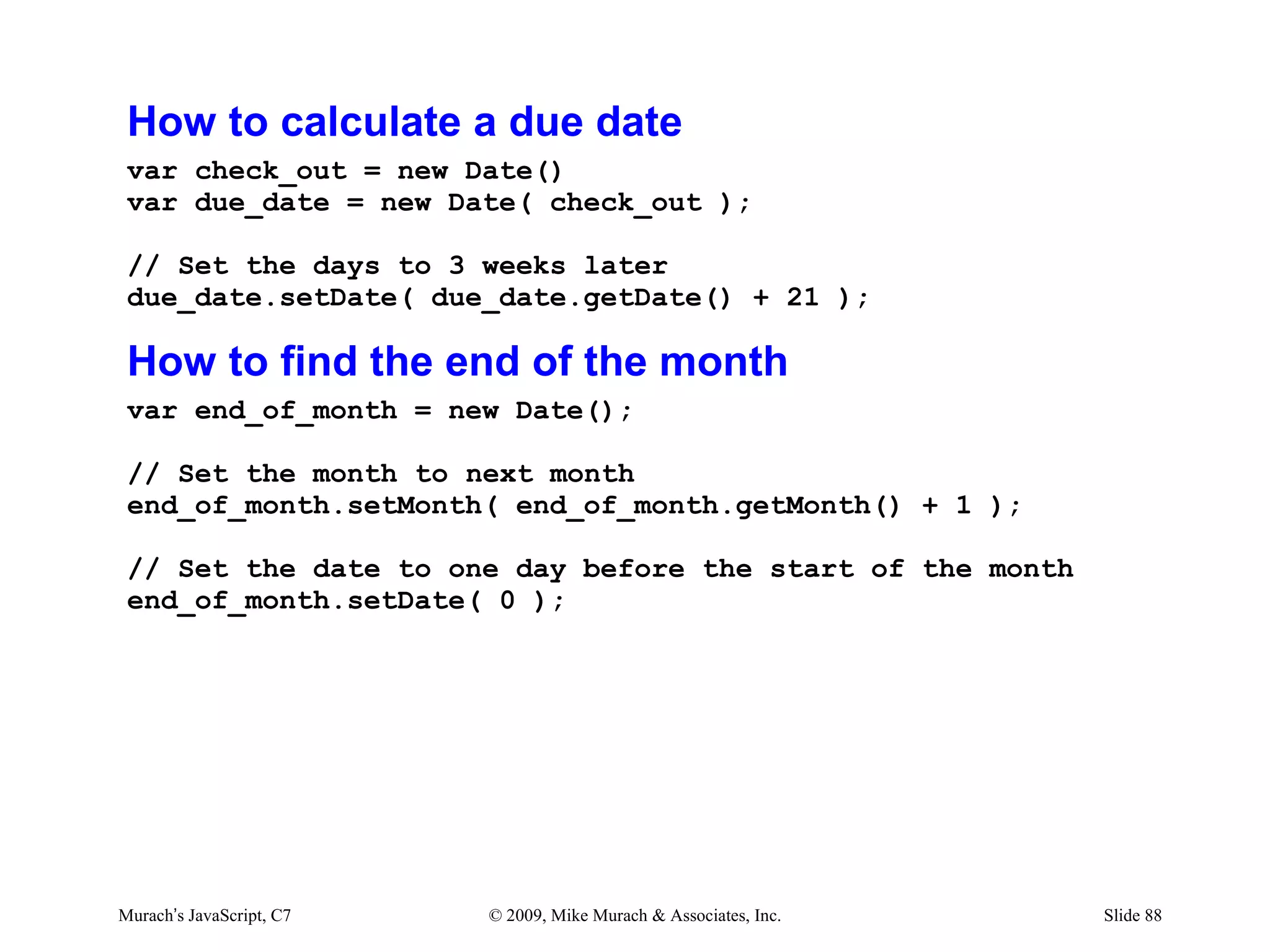 How to calculate a due date
 var check_out = new Date()
 var due_date = new Date( check_out );

 // Set the days to 3 weeks later
 due_date.setDate( due_date.getDate() + 21 );

 How to find the end of the month
 var end_of_month = new Date();

 // Set the month to next month
 end_of_month.setMonth( end_of_month.getMonth() + 1 );

 // Set the date to one day before the start of the month
 end_of_month.setDate( 0 );




Murach’s JavaScript, C7   © 2009, Mike Murach & Associates, Inc.   Slide 88
 