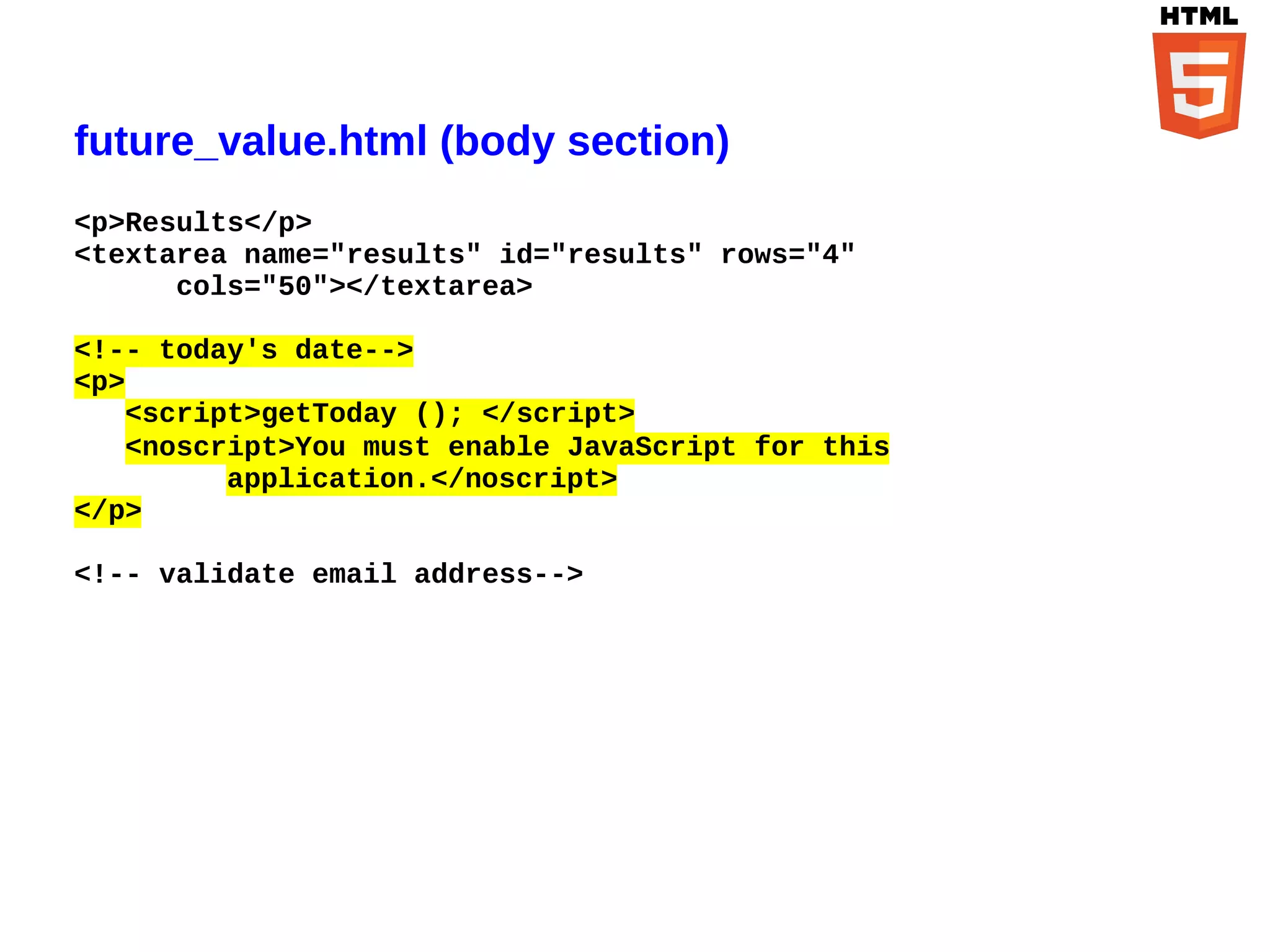 future_value.html (body section)
<p>Results</p>
<textarea name="results" id="results" rows="4"
      cols="50"></textarea>

<!-- today's date-->
<p>
   <script>getToday (); </script>
   <noscript>You must enable JavaScript for this
         application.</noscript>
</p>

<!-- validate email address-->
 