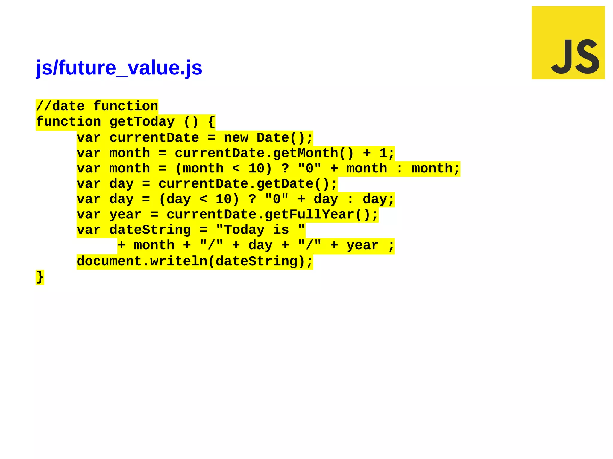 js/future_value.js
//date function
function getToday () {
     var currentDate = new Date();
     var month = currentDate.getMonth() + 1;
     var month = (month < 10) ? "0" + month : month;
     var day = currentDate.getDate();
     var day = (day < 10) ? "0" + day : day;
     var year = currentDate.getFullYear();
     var dateString = "Today is "
          + month + "/" + day + "/" + year ;
     document.writeln(dateString);
}




03/07/12 12:50 PM                                      Slide 1
 