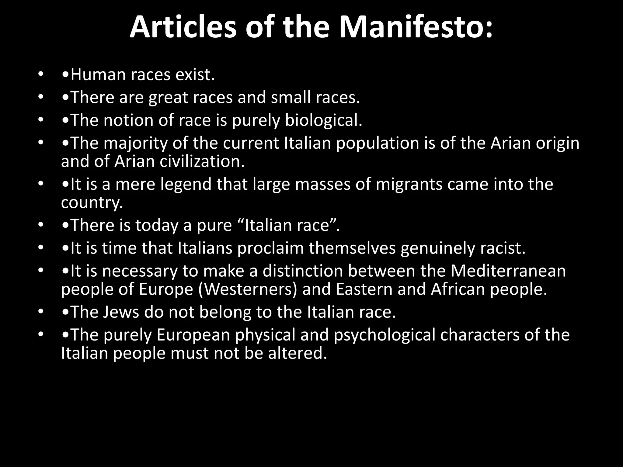 Articles of the Manifesto:
•   •Human races exist.
•   •There are great races and small races.
•   •The notion of race is purely biological.
•   •The majority of the current Italian population is of the Arian origin
    and of Arian civilization.
•   •It is a mere legend that large masses of migrants came into the
    country.
•   •There is today a pure “Italian race”.
•   •It is time that Italians proclaim themselves genuinely racist.
•   •It is necessary to make a distinction between the Mediterranean
    people of Europe (Westerners) and Eastern and African people.
•   •The Jews do not belong to the Italian race.
•   •The purely European physical and psychological characters of the
    Italian people must not be altered.
 
