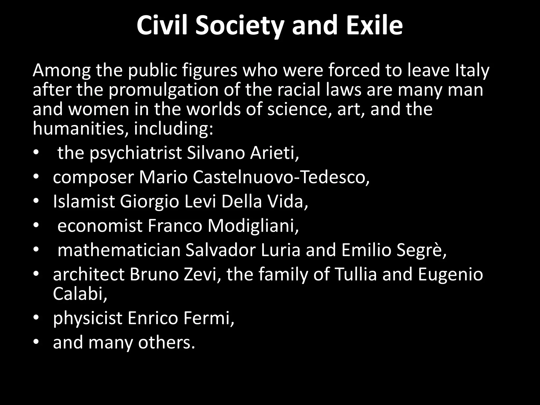 Civil Society and Exile
Among the public figures who were forced to leave Italy
after the promulgation of the racial laws are many man
and women in the worlds of science, art, and the
humanities, including:
• the psychiatrist Silvano Arieti,
• composer Mario Castelnuovo-Tedesco,
• Islamist Giorgio Levi Della Vida,
• economist Franco Modigliani,
• mathematician Salvador Luria and Emilio Segrè,
• architect Bruno Zevi, the family of Tullia and Eugenio
   Calabi,
• physicist Enrico Fermi,
• and many others.
 