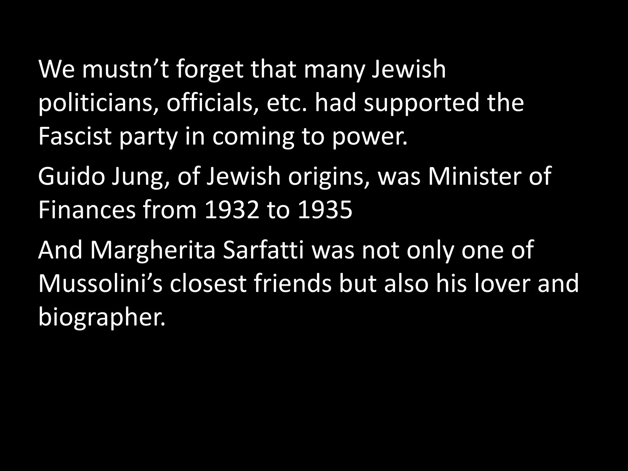 We mustn’t forget that many Jewish
politicians, officials, etc. had supported the
Fascist party in coming to power.
Guido Jung, of Jewish origins, was Minister of
Finances from 1932 to 1935
And Margherita Sarfatti was not only one of
Mussolini’s closest friends but also his lover and
biographer.
 