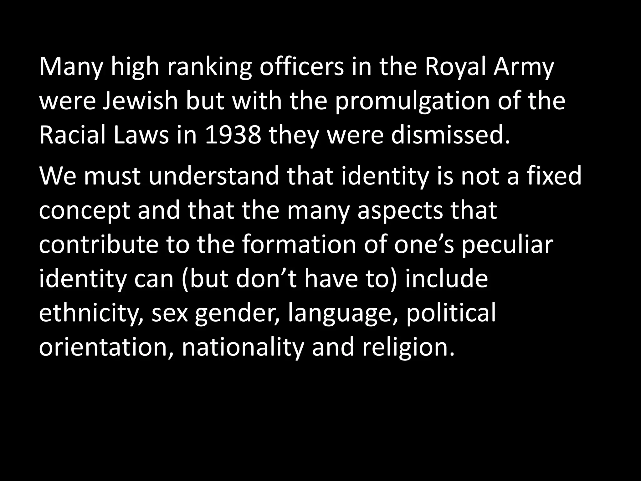 Many high ranking officers in the Royal Army
were Jewish but with the promulgation of the
Racial Laws in 1938 they were dismissed.
We must understand that identity is not a fixed
concept and that the many aspects that
contribute to the formation of one’s peculiar
identity can (but don’t have to) include
ethnicity, sex gender, language, political
orientation, nationality and religion.
 