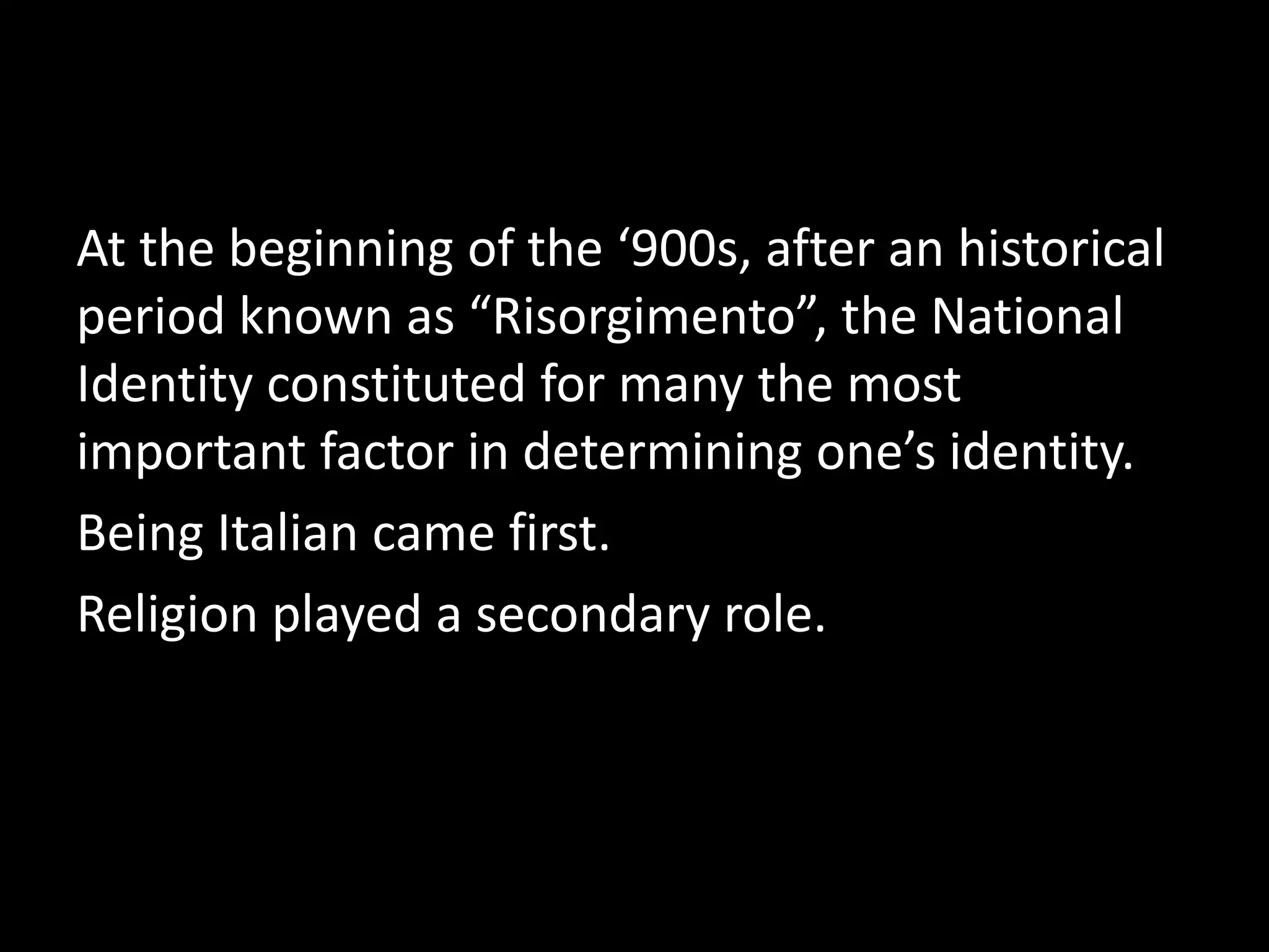 At the beginning of the ‘900s, after an historical
period known as “Risorgimento”, the National
Identity constituted for many the most
important factor in determining one’s identity.
Being Italian came first.
Religion played a secondary role.
 