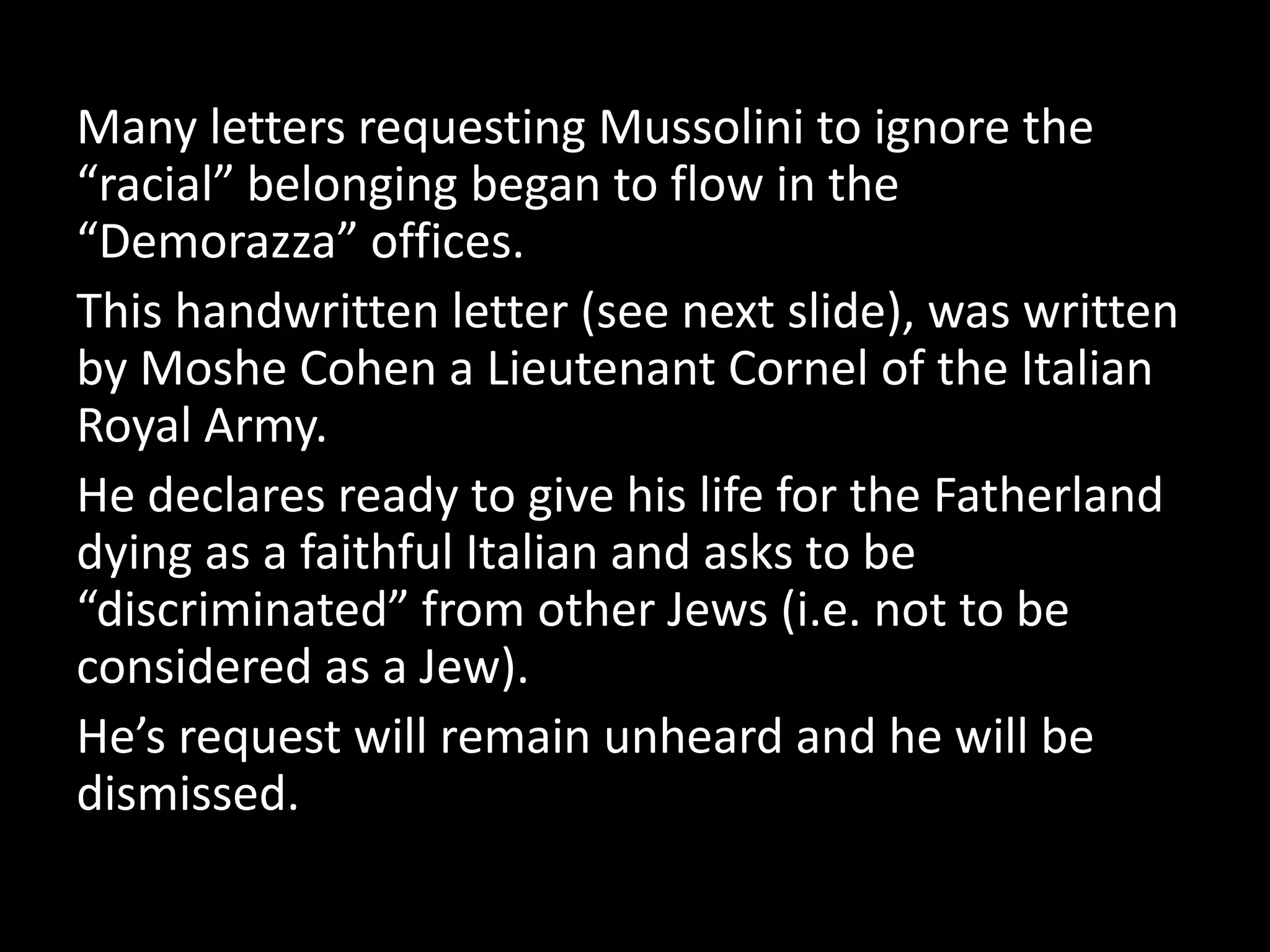 Many letters requesting Mussolini to ignore the
“racial” belonging began to flow in the
“Demorazza” offices.
This handwritten letter (see next slide), was written
by Moshe Cohen a Lieutenant Cornel of the Italian
Royal Army.
He declares ready to give his life for the Fatherland
dying as a faithful Italian and asks to be
“discriminated” from other Jews (i.e. not to be
considered as a Jew).
He’s request will remain unheard and he will be
dismissed.
 