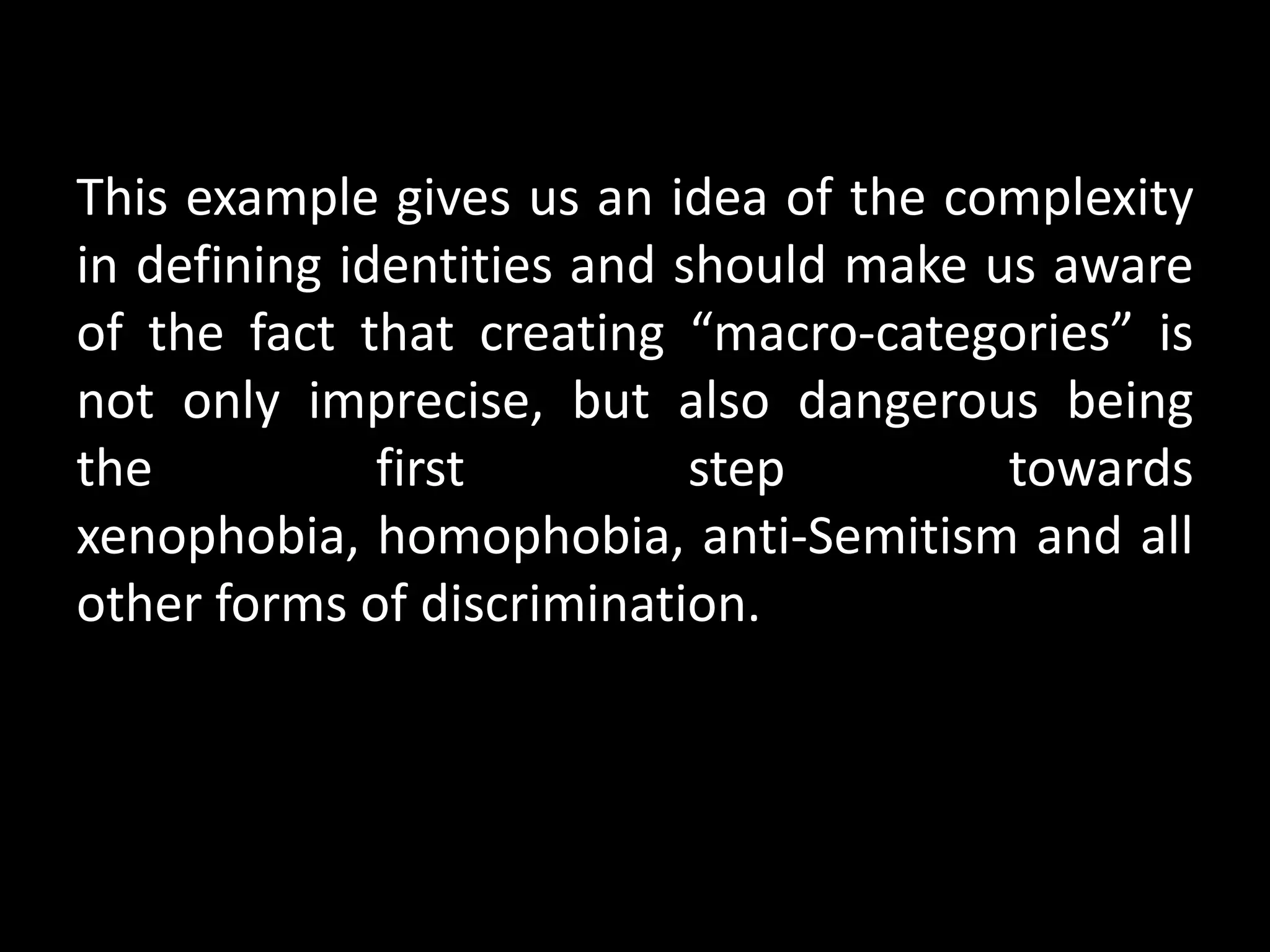 This example gives us an idea of the complexity
in defining identities and should make us aware
of the fact that creating “macro-categories” is
not only imprecise, but also dangerous being
the           first         step        towards
xenophobia, homophobia, anti-Semitism and all
other forms of discrimination.
 