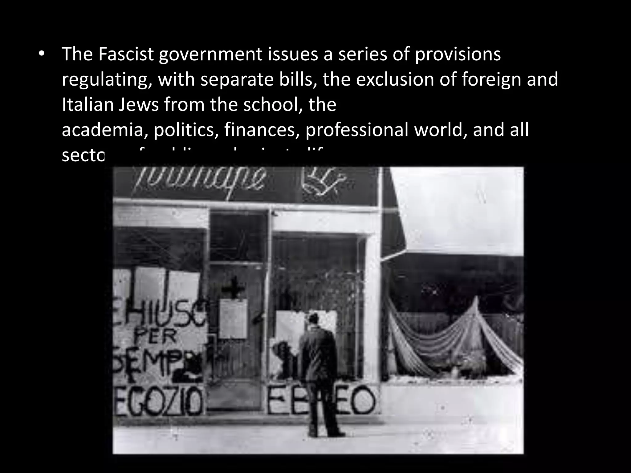 • The Fascist government issues a series of provisions
  regulating, with separate bills, the exclusion of foreign and
  Italian Jews from the school, the
  academia, politics, finances, professional world, and all
  sectors of public and private life.
 
