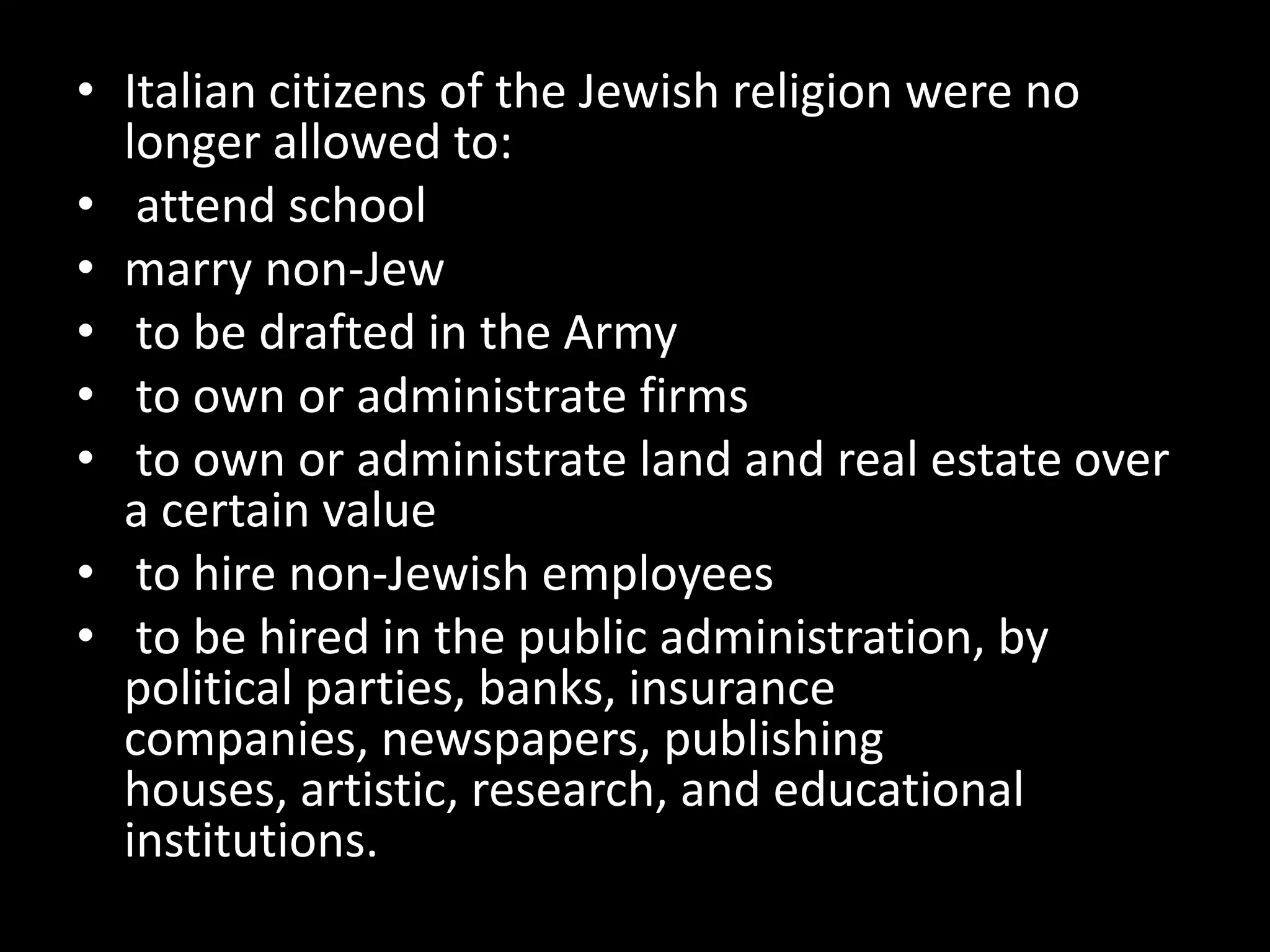 • Italian citizens of the Jewish religion were no
  longer allowed to:
• attend school
• marry non-Jew
• to be drafted in the Army
• to own or administrate firms
• to own or administrate land and real estate over
  a certain value
• to hire non-Jewish employees
• to be hired in the public administration, by
  political parties, banks, insurance
  companies, newspapers, publishing
  houses, artistic, research, and educational
  institutions.
 