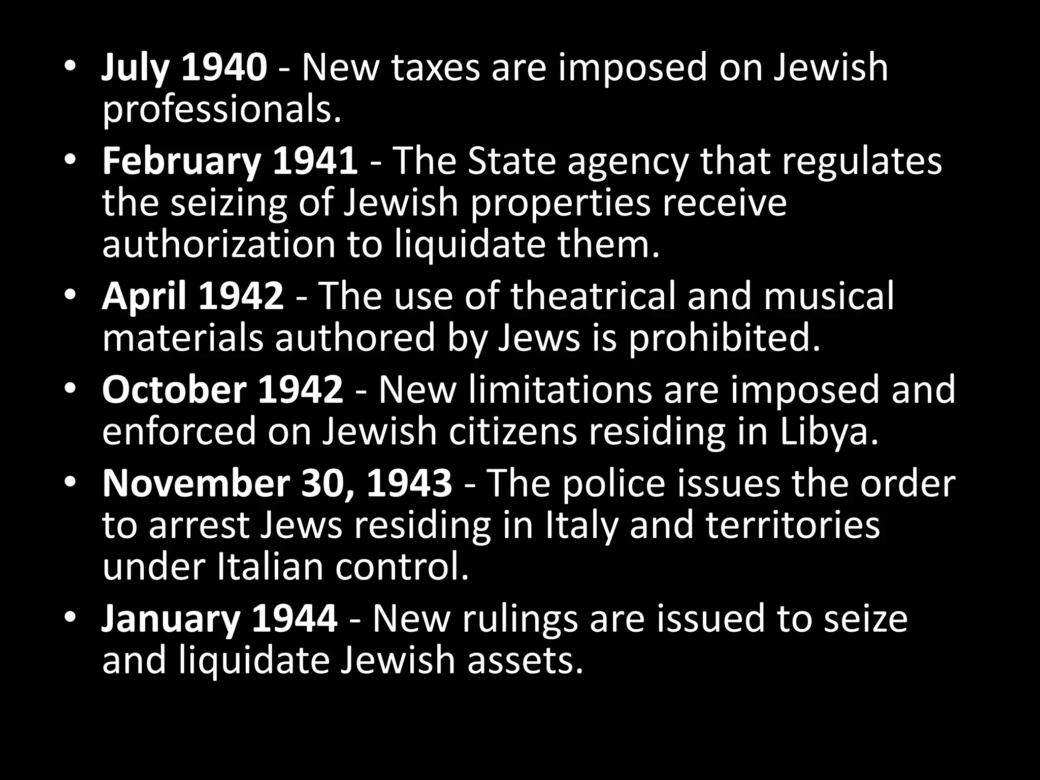 • July 1940 - New taxes are imposed on Jewish
  professionals.
• February 1941 - The State agency that regulates
  the seizing of Jewish properties receive
  authorization to liquidate them.
• April 1942 - The use of theatrical and musical
  materials authored by Jews is prohibited.
• October 1942 - New limitations are imposed and
  enforced on Jewish citizens residing in Libya.
• November 30, 1943 - The police issues the order
  to arrest Jews residing in Italy and territories
  under Italian control.
• January 1944 - New rulings are issued to seize
  and liquidate Jewish assets.
 