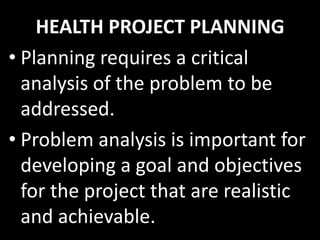 HEALTH PROJECT PLANNING
• Planning requires a critical
  analysis of the problem to be
  addressed.
• Problem analysis is important for
  developing a goal and objectives
  for the project that are realistic
  and achievable.
 