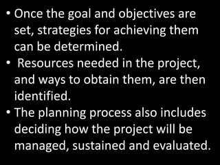 • Once the goal and objectives are
  set, strategies for achieving them
  can be determined.
• Resources needed in the project,
  and ways to obtain them, are then
  identified.
• The planning process also includes
  deciding how the project will be
  managed, sustained and evaluated.
 
