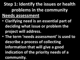 Step 1: Identify the issues or health
    problems in the community
Needs assessment
• Clarifying need is an essential part of
  deciding what issue or problem the
  project will address.
• The term ‘needs assessment’ is used to
  describe a process of collecting
  information that will give a good
  indication of the priority needs of a
  community.
 