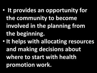 • It provides an opportunity for
  the community to become
  involved in the planning from
  the beginning.
• It helps with allocating resources
  and making decisions about
  where to start with health
  promotion work.
 