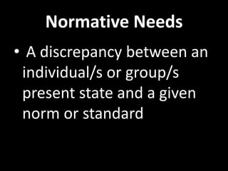 Normative Needs
• A discrepancy between an
 individual/s or group/s
 present state and a given
 norm or standard
 