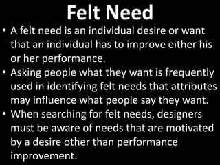 Felt Need
• A felt need is an individual desire or want
  that an individual has to improve either his
  or her performance.
• Asking people what they want is frequently
  used in identifying felt needs that attributes
  may influence what people say they want.
• When searching for felt needs, designers
  must be aware of needs that are motivated
  by a desire other than performance
  improvement.
 