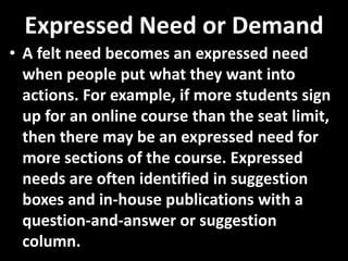 Expressed Need or Demand
• A felt need becomes an expressed need
  when people put what they want into
  actions. For example, if more students sign
  up for an online course than the seat limit,
  then there may be an expressed need for
  more sections of the course. Expressed
  needs are often identified in suggestion
  boxes and in-house publications with a
  question-and-answer or suggestion
  column.
 