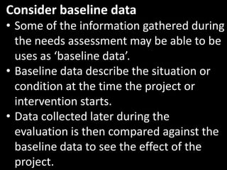 Consider baseline data
• Some of the information gathered during
  the needs assessment may be able to be
  uses as ‘baseline data’.
• Baseline data describe the situation or
  condition at the time the project or
  intervention starts.
• Data collected later during the
  evaluation is then compared against the
  baseline data to see the effect of the
  project.
 