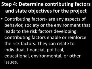 Step 4: Determine contributing factors
  and state objectives for the project
• Contributing factors- are any aspects of
  behavior, society or the environment that
  leads to the risk factors developing.
  Contributing factors enable or reinforce
  the risk factors. They can relate to
  individual, financial, political,
  educational, environmental, or other
  issues.
 